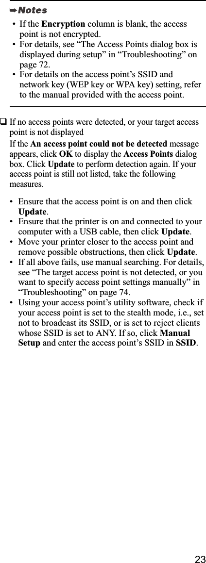 23If no access points were detected, or your target access point is not displayed If the An access point could not be detected message appears, click OK to display the Access Points dialog box. Click Update to perform detection again. If your access point is still not listed, take the following measures.• Ensure that the access point is on and then click Update.• Ensure that the printer is on and connected to your computer with a USB cable, then click Update.• Move your printer closer to the access point and remove possible obstructions, then click Update.• If all above fails, use manual searching. For details, see “The target access point is not detected, or you want to specify access point settings manually” in “Troubleshooting” on page 74.• Using your access point’s utility software, check if your access point is set to the stealth mode, i.e., set not to broadcast its SSID, or is set to reject clients whose SSID is set to ANY. If so, click ManualSetup and enter the access point’s SSID in SSID.• If the Encryption column is blank, the access point is not encrypted.• For details, see “The Access Points dialog box is displayed during setup” in “Troubleshooting” on page 72.• For details on the access point’s SSID and network key (WEP key or WPA key) setting, refer to the manual provided with the access point.