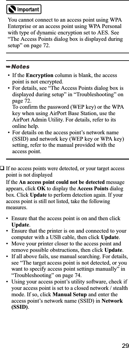 29If no access points were detected, or your target access point is not displayed If the An access point could not be detected message appears, click OK to display the Access Points dialog box. Click Update to perform detection again. If your access point is still not listed, take the following measures.• Ensure that the access point is on and then click Update.• Ensure that the printer is on and connected to your computer with a USB cable, then click Update.• Move your printer closer to the access point and remove possible obstructions, then click Update.• If all above fails, use manual searching. For details, see “The target access point is not detected, or you want to specify access point settings manually” in “Troubleshooting” on page 74. • Using your access point’s utility software, check if your access point is set to a closed network / stealth mode. If so, click Manual Setup and enter the access point’s network name (SSID) in Network(SSID).You cannot connect to an access point using WPA Enterprise or an access point using WPA Personal with type of dynamic encryption set to AES. See “The Access Points dialog box is displayed during setup” on page 72.• If the Encryption column is blank, the access point is not encrypted.• For details, see “The Access Points dialog box is displayed during setup” in “Troubleshooting” on page 72.To confirm the password (WEP key) or the WPA key when using AirPort Base Station, use the AirPort Admin Utility. For details, refer to its online help.• For details on the access point’s network name (SSID) and network key (WEP key or WPA key) setting, refer to the manual provided with the access point.