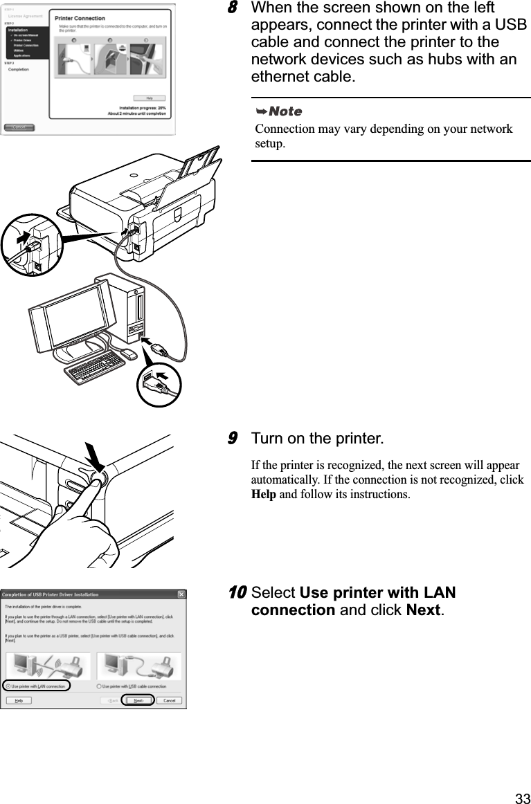 338When the screen shown on the left appears, connect the printer with a USB cable and connect the printer to the network devices such as hubs with an ethernet cable.9Turn on the printer. If the printer is recognized, the next screen will appear automatically. If the connection is not recognized, click Help and follow its instructions.10Select Use printer with LAN connection and click Next.Connection may vary depending on your network setup.