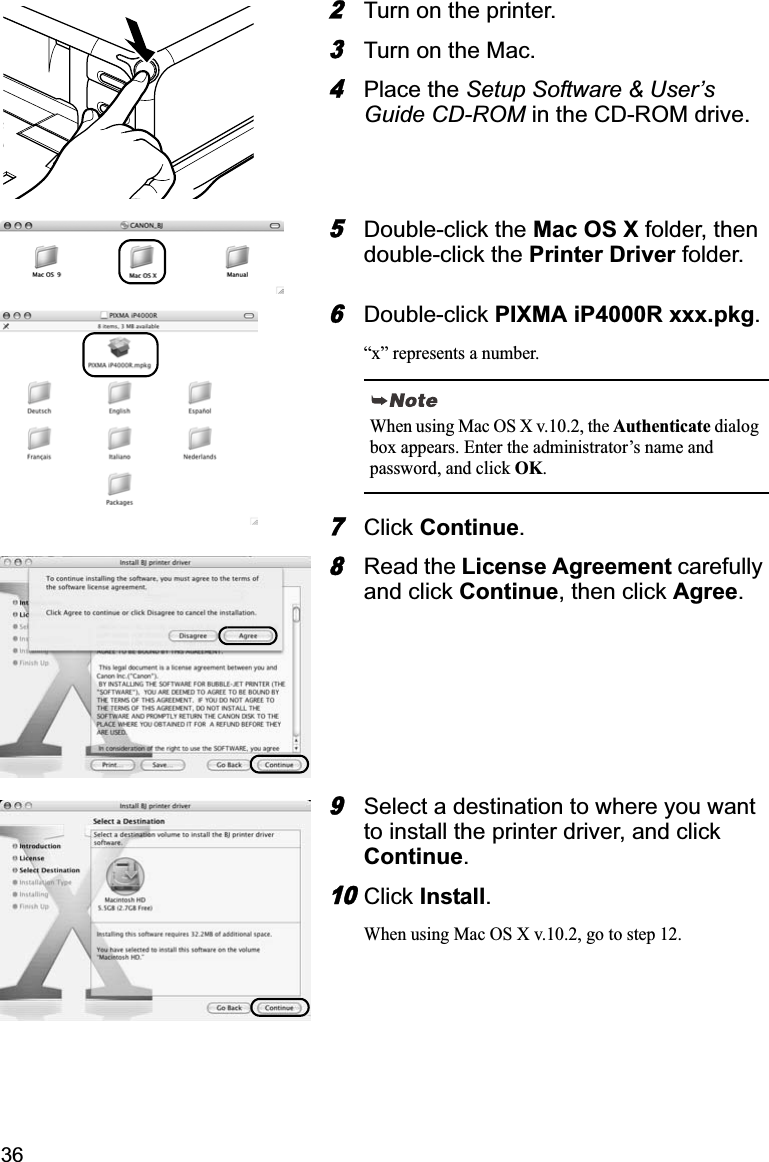 362Turn on the printer. 3Turn on the Mac. 4Place the Setup Software &amp; User’s Guide CD-ROM in the CD-ROM drive.5Double-click the Mac OS X folder, then double-click the Printer Driver folder.6Double-click PIXMA iP4000R xxx.pkg.“x” represents a number.7Click Continue.8Read the License Agreement carefully and click Continue, then click Agree.9Select a destination to where you want to install the printer driver, and click Continue.10Click Install.When using Mac OS X v.10.2, go to step 12.When using Mac OS X v.10.2, the Authenticate dialog box appears. Enter the administrator’s name and password, and click OK.