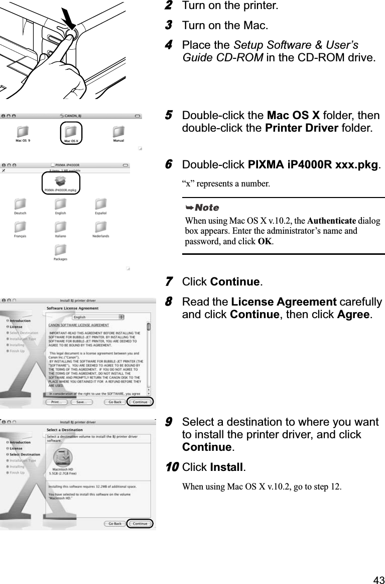 432Turn on the printer. 3Turn on the Mac. 4Place the Setup Software &amp; User’s Guide CD-ROM in the CD-ROM drive.5Double-click the Mac OS X folder, then double-click the Printer Driver folder.6Double-click PIXMA iP4000R xxx.pkg.“x” represents a number.7Click Continue.8Read the License Agreement carefully and click Continue, then click Agree.9Select a destination to where you want to install the printer driver, and click Continue.10Click Install.When using Mac OS X v.10.2, go to step 12.When using Mac OS X v.10.2, the Authenticate dialog box appears. Enter the administrator’s name and password, and click OK.