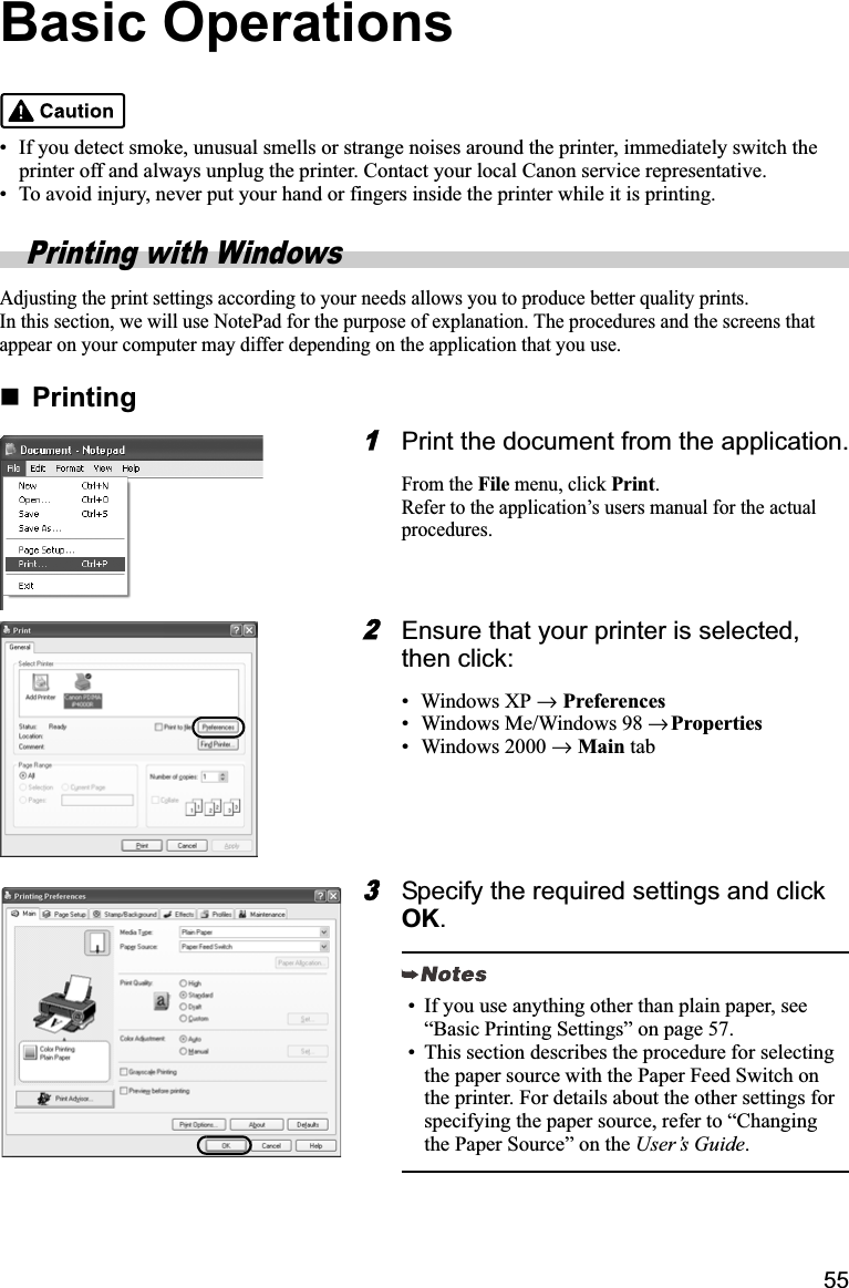 55Basic Operations• If you detect smoke, unusual smells or strange noises around the printer, immediately switch the printer off and always unplug the printer. Contact your local Canon service representative.• To avoid injury, never put your hand or fingers inside the printer while it is printing.Printing with WindowsAdjusting the print settings according to your needs allows you to produce better quality prints.In this section, we will use NotePad for the purpose of explanation. The procedures and the screens that appear on your computer may differ depending on the application that you use.Printing1Print the document from the application.From the File menu, click Print.Refer to the application’s users manual for the actual procedures.2Ensure that your printer is selected, then click:• Windows XP →  Preferences• Windows Me/Windows 98 →Properties• Windows 2000 →  Main tab3Specify the required settings and click OK.• If you use anything other than plain paper, see “Basic Printing Settings” on page 57.• This section describes the procedure for selecting the paper source with the Paper Feed Switch on the printer. For details about the other settings for specifying the paper source, refer to “Changing the Paper Source” on the User’s Guide.