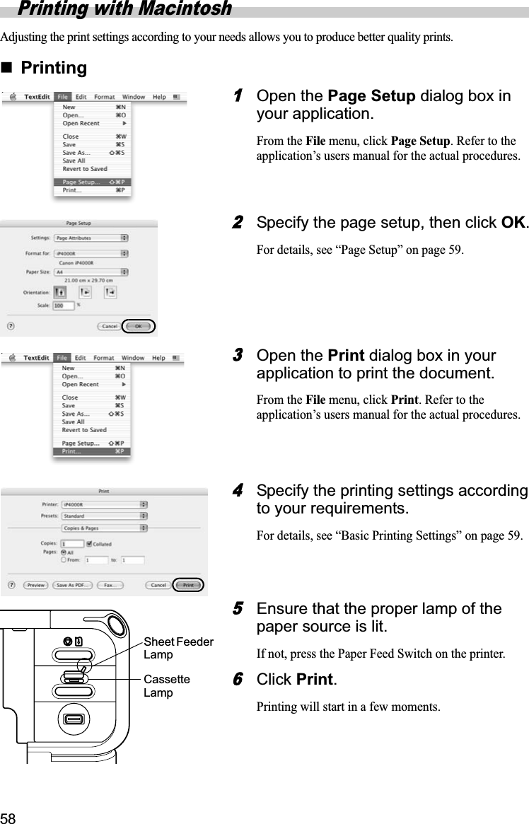58Printing with MacintoshAdjusting the print settings according to your needs allows you to produce better quality prints.Printing1Open the Page Setup dialog box in your application.From the File menu, click Page Setup. Refer to the application’s users manual for the actual procedures.2Specify the page setup, then click OK.For details, see “Page Setup” on page 59.3Open the Print dialog box in your application to print the document.From the File menu, click Print. Refer to the application’s users manual for the actual procedures.4Specify the printing settings according to your requirements.For details, see “Basic Printing Settings” on page 59.5Ensure that the proper lamp of the paper source is lit.If not, press the Paper Feed Switch on the printer.6Click Print.Printing will start in a few moments.Sheet Feeder  LampCassette Lamp