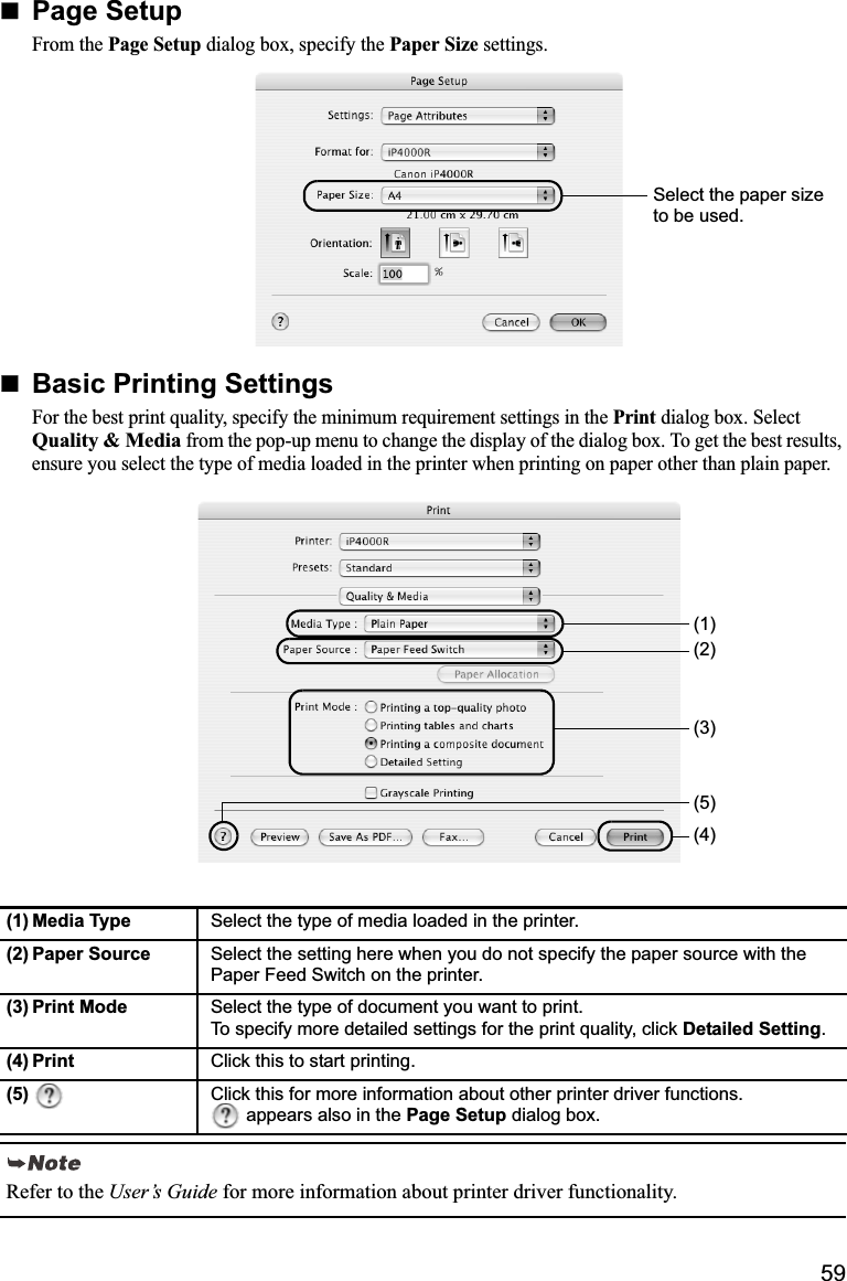 59Page SetupFrom the Page Setup dialog box, specify the Paper Size settings.Basic Printing SettingsFor the best print quality, specify the minimum requirement settings in the Print dialog box. Select Quality &amp; Media from the pop-up menu to change the display of the dialog box. To get the best results, ensure you select the type of media loaded in the printer when printing on paper other than plain paper.(1) Media Type Select the type of media loaded in the printer.(2) Paper Source Select the setting here when you do not specify the paper source with the Paper Feed Switch on the printer.(3) Print Mode Select the type of document you want to print. To specify more detailed settings for the print quality, click Detailed Setting.(4) Print Click this to start printing.(5) Click this for more information about other printer driver functions.  appears also in the Page Setup dialog box.Refer to the User’s Guide for more information about printer driver functionality.Select the paper size to be used.(3)(4)(1)(2)(5)