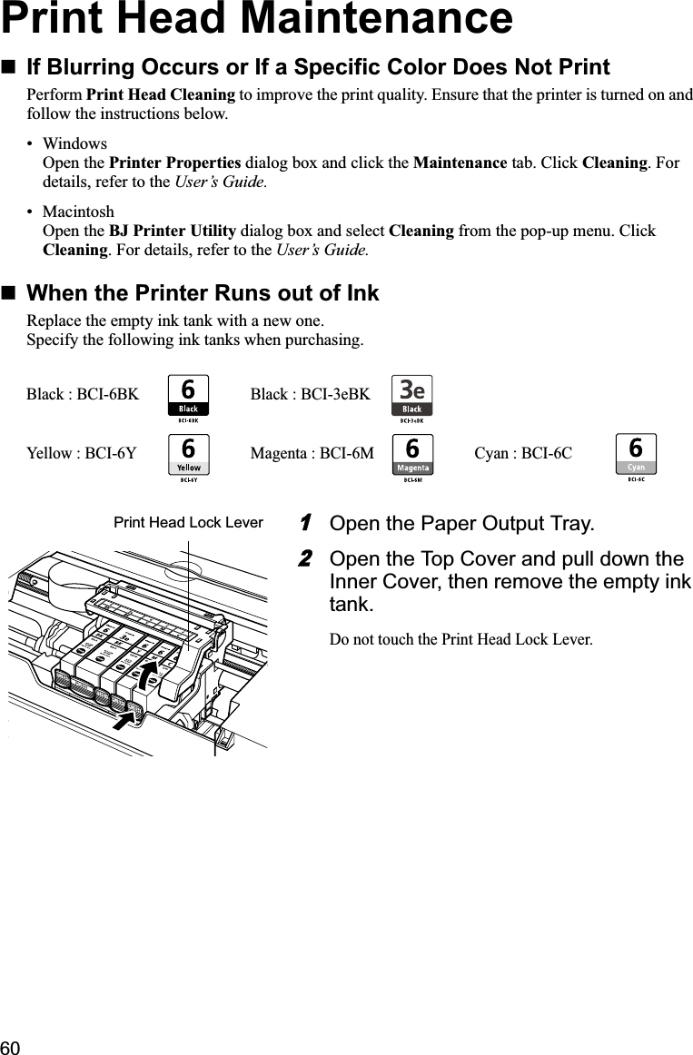 60Print Head MaintenanceIf Blurring Occurs or If a Specific Color Does Not PrintPerform Print Head Cleaning to improve the print quality. Ensure that the printer is turned on and follow the instructions below.• WindowsOpen the Printer Properties dialog box and click the Maintenance tab. Click Cleaning. For details, refer to the User’s Guide.• MacintoshOpen the BJ Printer Utility dialog box and select Cleaning from the pop-up menu. Click Cleaning. For details, refer to the User’s Guide.When the Printer Runs out of InkReplace the empty ink tank with a new one.Specify the following ink tanks when purchasing.1Open the Paper Output Tray.2Open the Top Cover and pull down the Inner Cover, then remove the empty ink tank.Do not touch the Print Head Lock Lever. Black : BCI-6BK Black : BCI-3eBKYellow : BCI-6Y Magenta : BCI-6M Cyan : BCI-6CPrint Head Lock Lever