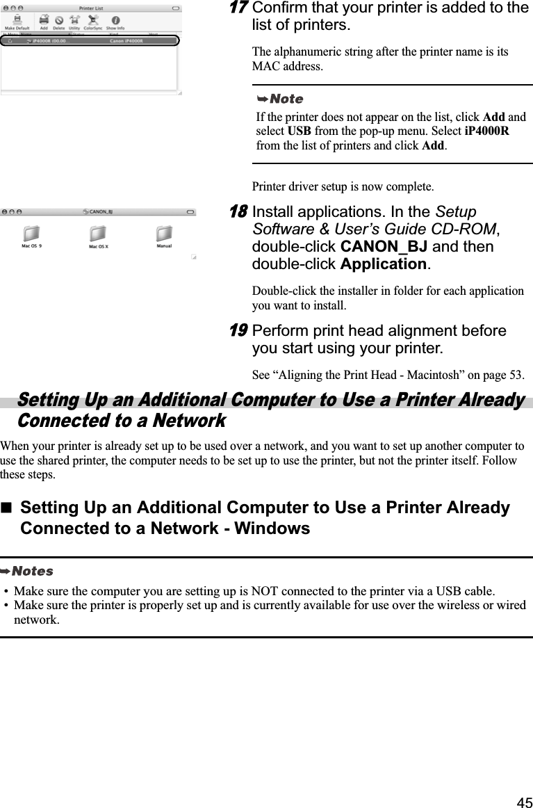 4517Confirm that your printer is added to the list of printers.The alphanumeric string after the printer name is its MAC address.Printer driver setup is now complete.18Install applications. In the SetupSoftware &amp; User’s Guide CD-ROM,double-click CANON_BJ and then double-click Application.Double-click the installer in folder for each application you want to install.19Perform print head alignment before you start using your printer. See “Aligning the Print Head - Macintosh” on page 53.Setting Up an Additional Computer to Use a Printer Already Connected to a NetworkWhen your printer is already set up to be used over a network, and you want to set up another computer to use the shared printer, the computer needs to be set up to use the printer, but not the printer itself. Follow these steps.Setting Up an Additional Computer to Use a Printer Already Connected to a Network - WindowsIf the printer does not appear on the list, click Add and select USB from the pop-up menu. Select iP4000Rfrom the list of printers and click Add.• Make sure the computer you are setting up is NOT connected to the printer via a USB cable.• Make sure the printer is properly set up and is currently available for use over the wireless or wired network.
