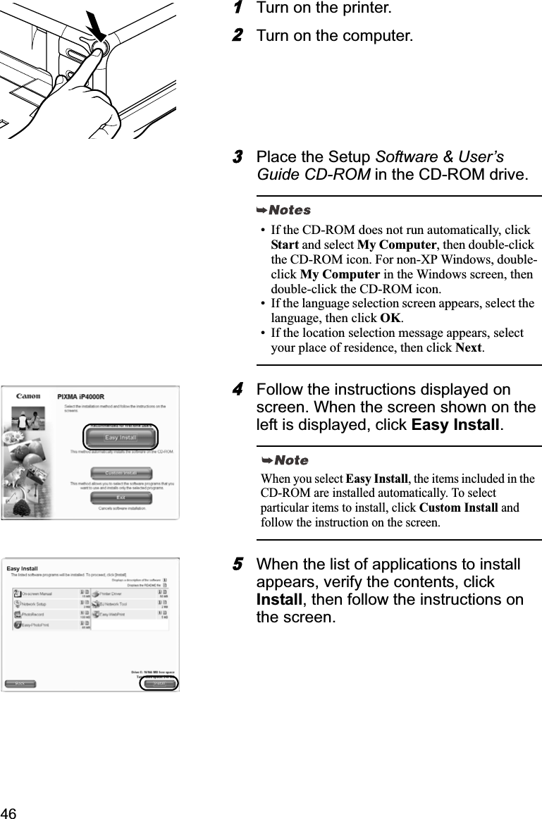461Turn on the printer.2Turn on the computer.3Place the Setup Software &amp; User’s Guide CD-ROM in the CD-ROM drive.4Follow the instructions displayed on screen. When the screen shown on the left is displayed, click Easy Install.5When the list of applications to install appears, verify the contents, click Install, then follow the instructions on the screen.• If the CD-ROM does not run automatically, click Start and select My Computer, then double-click the CD-ROM icon. For non-XP Windows, double-click My Computer in the Windows screen, then double-click the CD-ROM icon.• If the language selection screen appears, select the language, then click OK.• If the location selection message appears, select your place of residence, then click Next.When you select Easy Install, the items included in the CD-ROM are installed automatically. To select particular items to install, click Custom Install and follow the instruction on the screen.