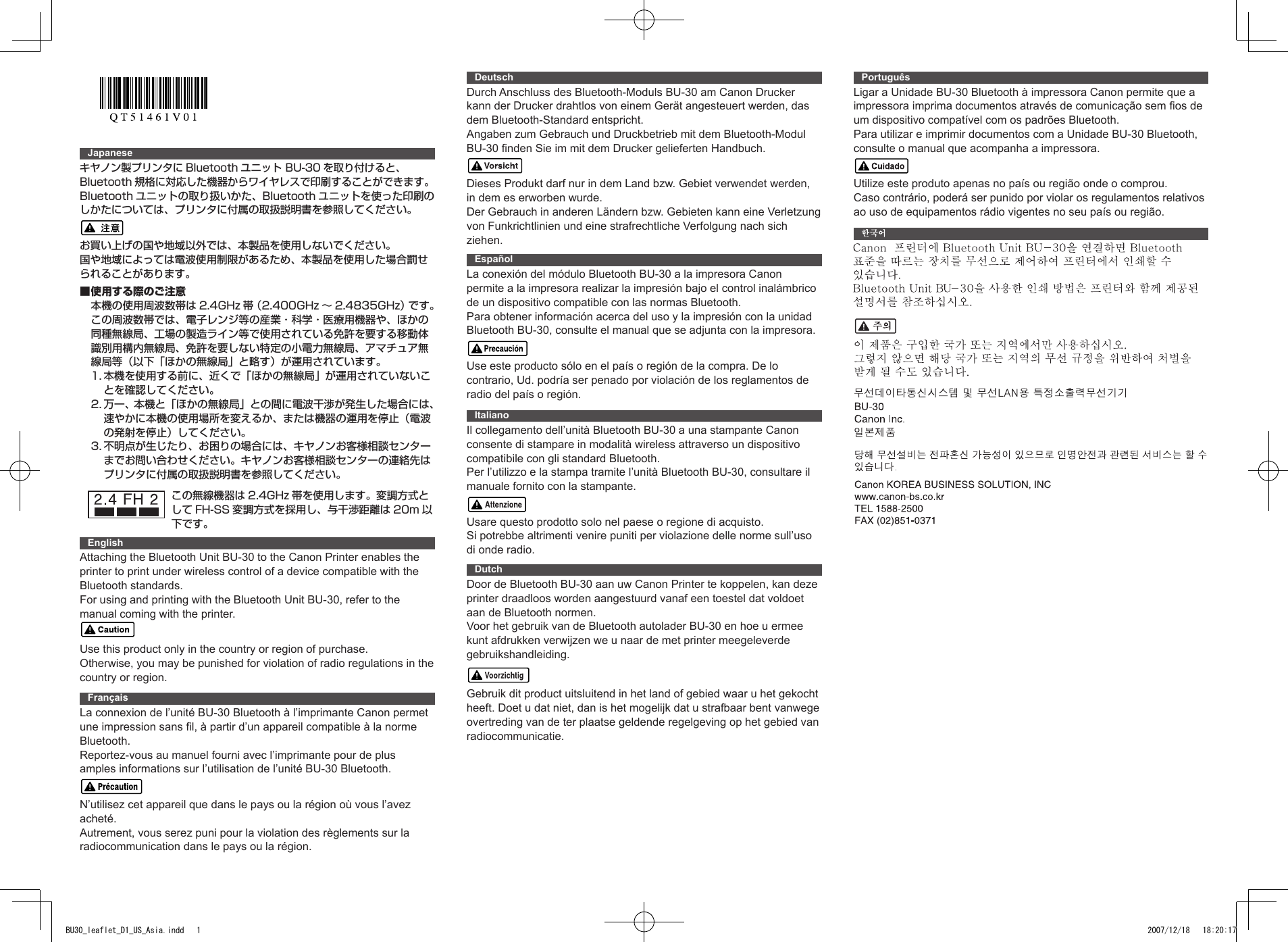 Japaneseキヤノン製プリンタに Bluetooth ユニット BU-30 を取り付けると、Bluetooth 規格に対応した機器からワイヤレスで印刷することができます。Bluetooth ユニットの取り扱いかた、Bluetooth ユニットを使った印刷のしかたについては、プリンタに付属の取扱説明書を参照してください。お買い上げの国や地域以外では、本製品を使用しないでください。国や地域によっては電波使用制限があるため、本製品を使用した場合罰せられることがあります。■使用する際のご注意本機の使用周波数帯は 2.4GHz 帯（2.400GHz 〜 2.4835GHz）です。この周波数帯では、電子レンジ等の産業・科学・医療用機器や、ほかの同種無線局、工場の製造ライン等で使用されている免許を要する移動体識別用構内無線局、免許を要しない特定の小電力無線局、アマチュア無線局等（以下「ほかの無線局」と略す）が運用されています。1.  本機を使用する前に、近くで「ほかの無線局」が運用されていないことを確認してください。2.  万一、本機と「ほかの無線局」との間に電波干渉が発生した場合には、速やかに本機の使用場所を変えるか、または機器の運用を停止（電波の発射を停止）してください。3.  不明点が生じたり、お困りの場合には、キヤノンお客様相談センターまでお問い合わせください。キヤノンお客様相談センターの連絡先はプリンタに付属の取扱説明書を参照してください。EnglishAttaching the Bluetooth Unit BU-30 to the Canon Printer enables the printer to print under wireless control of a device compatible with the Bluetooth standards.For using and printing with the Bluetooth Unit BU-30, refer to the manual coming with the printer.Use this product only in the country or region of purchase.Otherwise, you may be punished for violation of radio regulations in the country or region.FrançaisLa connexion de l’unité BU-30 Bluetooth à l’imprimante Canon permet une impression sans fil, à partir d’un appareil compatible à la norme Bluetooth.Reportez-vous au manuel fourni avec l’imprimante pour de plus amples informations sur l’utilisation de l’unité BU-30 Bluetooth.N’utilisez cet appareil que dans le pays ou la région où vous l’avez acheté.Autrement, vous serez puni pour la violation des règlements sur la radiocommunication dans le pays ou la région.DeutschDurch Anschluss des Bluetooth-Moduls BU-30 am Canon Drucker kann der Drucker drahtlos von einem Gerät angesteuert werden, das dem Bluetooth-Standard entspricht.Angaben zum Gebrauch und Druckbetrieb mit dem Bluetooth-Modul BU-30 finden Sie im mit dem Drucker gelieferten Handbuch.Dieses Produkt darf nur in dem Land bzw. Gebiet verwendet werden, in dem es erworben wurde.Der Gebrauch in anderen Ländern bzw. Gebieten kann eine Verletzung von Funkrichtlinien und eine strafrechtliche Verfolgung nach sich ziehen.EspañolLa conexión del módulo Bluetooth BU-30 a la impresora Canon permite a la impresora realizar la impresión bajo el control inalámbrico de un dispositivo compatible con las normas Bluetooth.Para obtener información acerca del uso y la impresión con la unidad Bluetooth BU-30, consulte el manual que se adjunta con la impresora.Use este producto sólo en el país o región de la compra. De lo contrario, Ud. podría ser penado por violación de los reglamentos de radio del país o región.ItalianoIl collegamento dell’unità Bluetooth BU-30 a una stampante Canon consente di stampare in modalità wireless attraverso un dispositivo compatibile con gli standard Bluetooth.Per l’utilizzo e la stampa tramite l’unità Bluetooth BU-30, consultare il manuale fornito con la stampante.Usare questo prodotto solo nel paese o regione di acquisto. Si potrebbe altrimenti venire puniti per violazione delle norme sull’uso di onde radio.DutchDoor de Bluetooth BU-30 aan uw Canon Printer te koppelen, kan deze printer draadloos worden aangestuurd vanaf een toestel dat voldoet aan de Bluetooth normen.Voor het gebruik van de Bluetooth autolader BU-30 en hoe u ermee kunt afdrukken verwijzen we u naar de met printer meegeleverde gebruikshandleiding.Gebruik dit product uitsluitend in het land of gebied waar u het gekocht heeft. Doet u dat niet, dan is het mogelijk dat u strafbaar bent vanwege overtreding van de ter plaatse geldende regelgeving op het gebied van radiocommunicatie.PortuguêsLigar a Unidade BU-30 Bluetooth à impressora Canon permite que a impressora imprima documentos através de comunicação sem fios de um dispositivo compatível com os padrões Bluetooth.Para utilizar e imprimir documentos com a Unidade BU-30 Bluetooth, consulte o manual que acompanha a impressora.Utilize este produto apenas no país ou região onde o comprou.Caso contrário, poderá ser punido por violar os regulamentos relativos ao uso de equipamentos rádio vigentes no seu país ou região.この無線機器は 2.4GHz 帯を使用します。変調方式として FH-SS 変調方式を採用し、与干渉距離は 20m 以下です。BU30_leaflet_D1_US_Asia.indd   1 2007/12/18   18:20:17