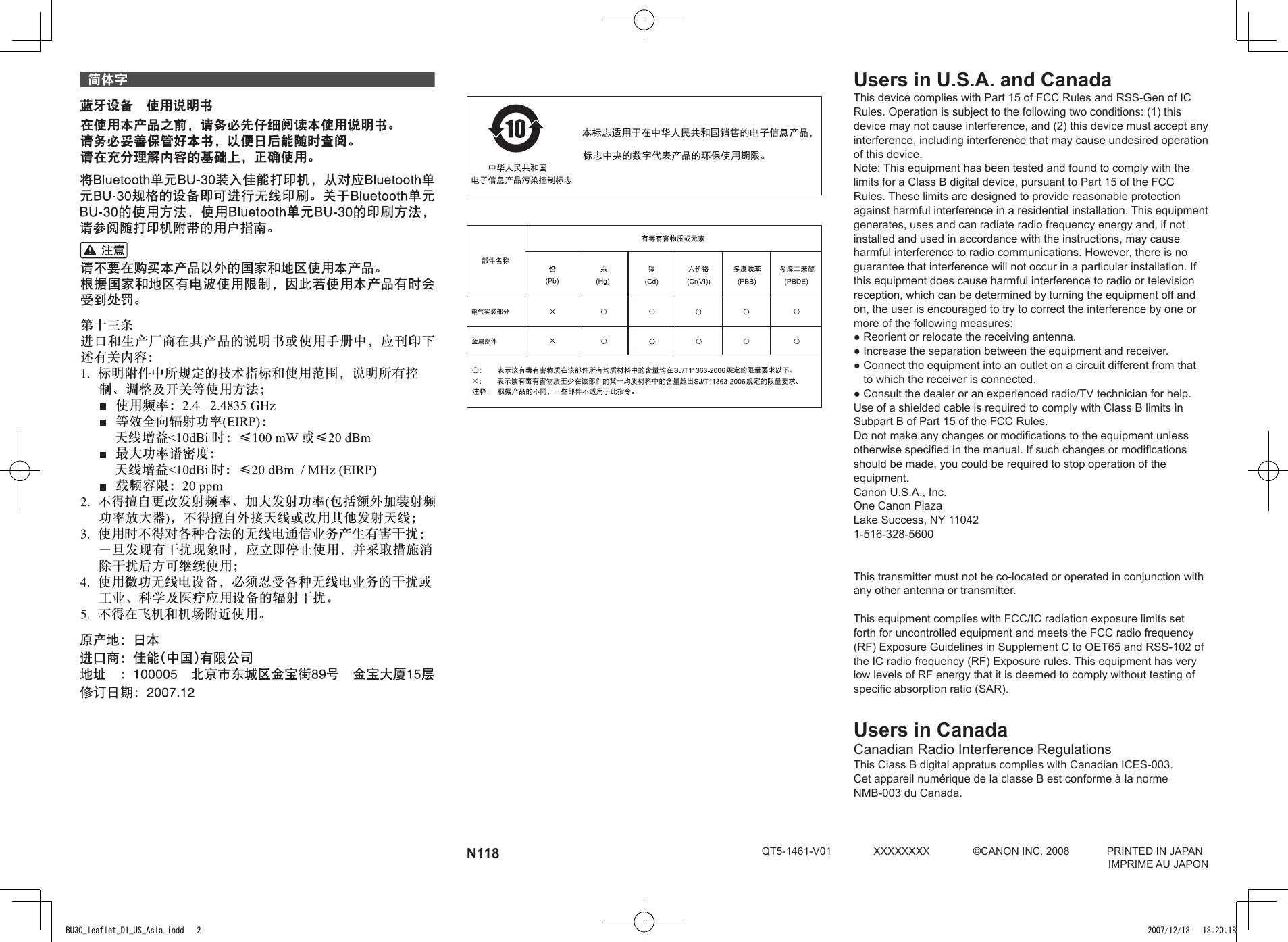 N118 QT5-1461-V01  XXXXXXXX  ©CANON INC. 2008  PRINTED IN JAPAN      IMPRIME AU JAPONUsers in U.S.A. and CanadaThis device complies with Part 15 of FCC Rules and RSS-Gen of IC Rules. Operation is subject to the following two conditions: (1) this device may not cause interference, and (2) this device must accept any interference, including interference that may cause undesired operation of this device.Note: This equipment has been tested and found to comply with the limits for a Class B digital device, pursuant to Part 15 of the FCC Rules. These limits are designed to provide reasonable protection against harmful interference in a residential installation. This equipment generates, uses and can radiate radio frequency energy and, if not installed and used in accordance with the instructions, may cause harmful interference to radio communications. However, there is no guarantee that interference will not occur in a particular installation. If this equipment does cause harmful interference to radio or television reception, which can be determined by turning the equipment off and on, the user is encouraged to try to correct the interference by one or more of the following measures:●  Reorient or relocate the receiving antenna.●  Increase the separation between the equipment and receiver.●  Connect the equipment into an outlet on a circuit different from that to which the receiver is connected.●  Consult the dealer or an experienced radio/TV technician for help.Use of a shielded cable is required to comply with Class B limits in Subpart B of Part 15 of the FCC Rules.Do not make any changes or modifications to the equipment unless otherwise specified in the manual. If such changes or modifications should be made, you could be required to stop operation of the equipment.Canon U.S.A., Inc.One Canon PlazaLake Success, NY 110421-516-328-5600This transmitter must not be co-located or operated in conjunction with any other antenna or transmitter.This equipment complies with FCC/IC radiation exposure limits set forth for uncontrolled equipment and meets the FCC radio frequency (RF) Exposure Guidelines in Supplement C to OET65 and RSS-102 of the IC radio frequency (RF) Exposure rules. This equipment has very low levels of RF energy that it is deemed to comply without testing of specific absorption ratio (SAR).Users in CanadaCanadian Radio Interference RegulationsThis Class B digital appratus complies with Canadian ICES-003.Cet appareil numérique de la classe B est conforme à la norme NMB-003 du Canada.BU30_leaflet_D1_US_Asia.indd   2 2007/12/18   18:20:18