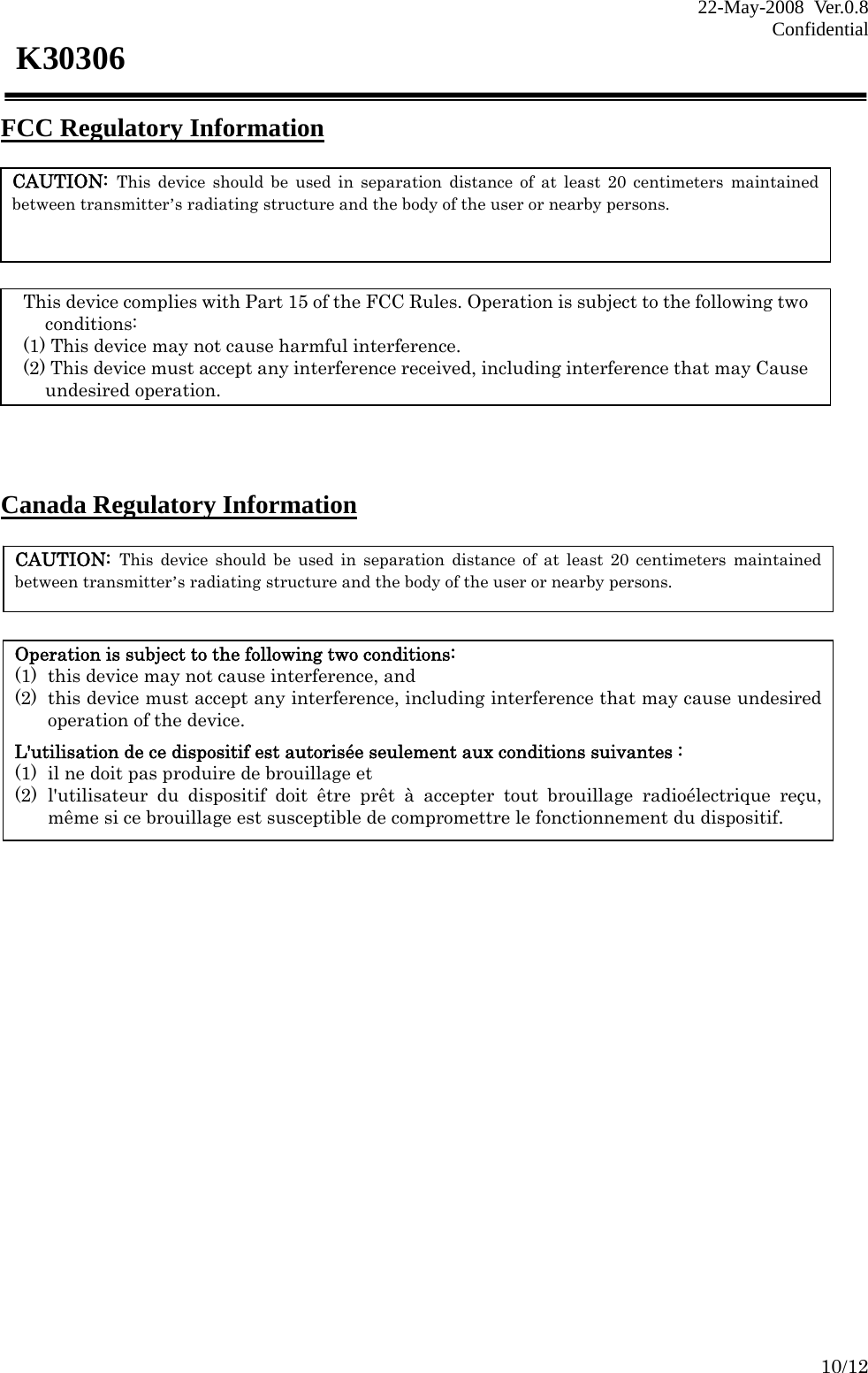 22-May-2008 Ver.0.8 Confidential    10/12 K30306 FCC Regulatory Information       Canada Regulatory Information               CAUTION: This device should be used in separation distance of at least 20 centimeters maintained between transmitter’s radiating structure and the body of the user or nearby persons.   This device complies with Part 15 of the FCC Rules. Operation is subject to the following two conditions: (1) This device may not cause harmful interference. (2) This device must accept any interference received, including interference that may Cause undesired operation. CAUTION: This device should be used in separation distance of at least 20 centimeters maintained between transmitter’s radiating structure and the body of the user or nearby persons. Operation is subject to the following two conditions: (1) this device may not cause interference, and   (2) this device must accept any interference, including interference that may cause undesired operation of the device.  L&apos;utilisation de ce dispositif est autorisée seulement aux conditions suivantes :   (1) il ne doit pas produire de brouillage et   (2) l&apos;utilisateur du dispositif doit être prêt à accepter tout brouillage radioélectrique reçu, même si ce brouillage est susceptible de compromettre le fonctionnement du dispositif. 