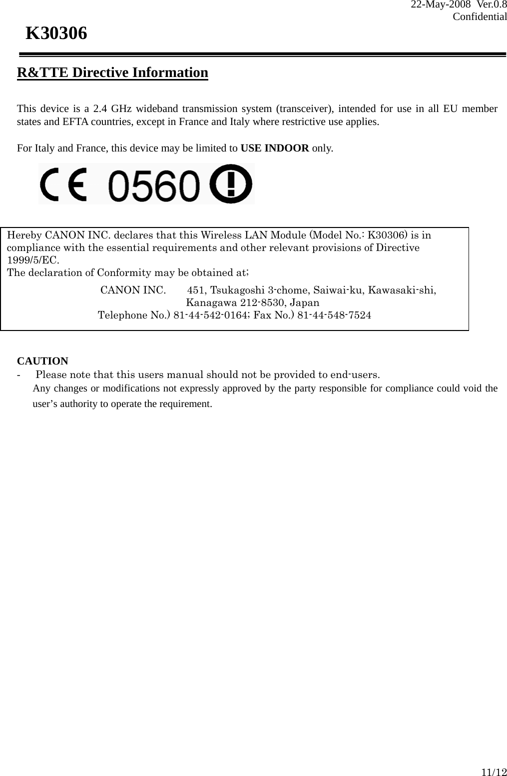 22-May-2008 Ver.0.8 Confidential    11/12 K30306 R&amp;TTE Directive Information  This device is a 2.4 GHz wideband transmission system (transceiver), intended for use in all EU member states and EFTA countries, except in France and Italy where restrictive use applies.  For Italy and France, this device may be limited to USE INDOOR only.         CAUTION - Please note that this users manual should not be provided to end-users. Any changes or modifications not expressly approved by the party responsible for compliance could void the user’s authority to operate the requirement.            Hereby CANON INC. declares that this Wireless LAN Module (Model No.: K30306) is in compliance with the essential requirements and other relevant provisions of Directive 1999/5/EC.  The declaration of Conformity may be obtained at;               CANON INC.    451, Tsukagoshi 3-chome, Saiwai-ku, Kawasaki-shi,              Kanagawa 212-8530, Japan Telephone No.) 81-44-542-0164; Fax No.) 81-44-548-7524 