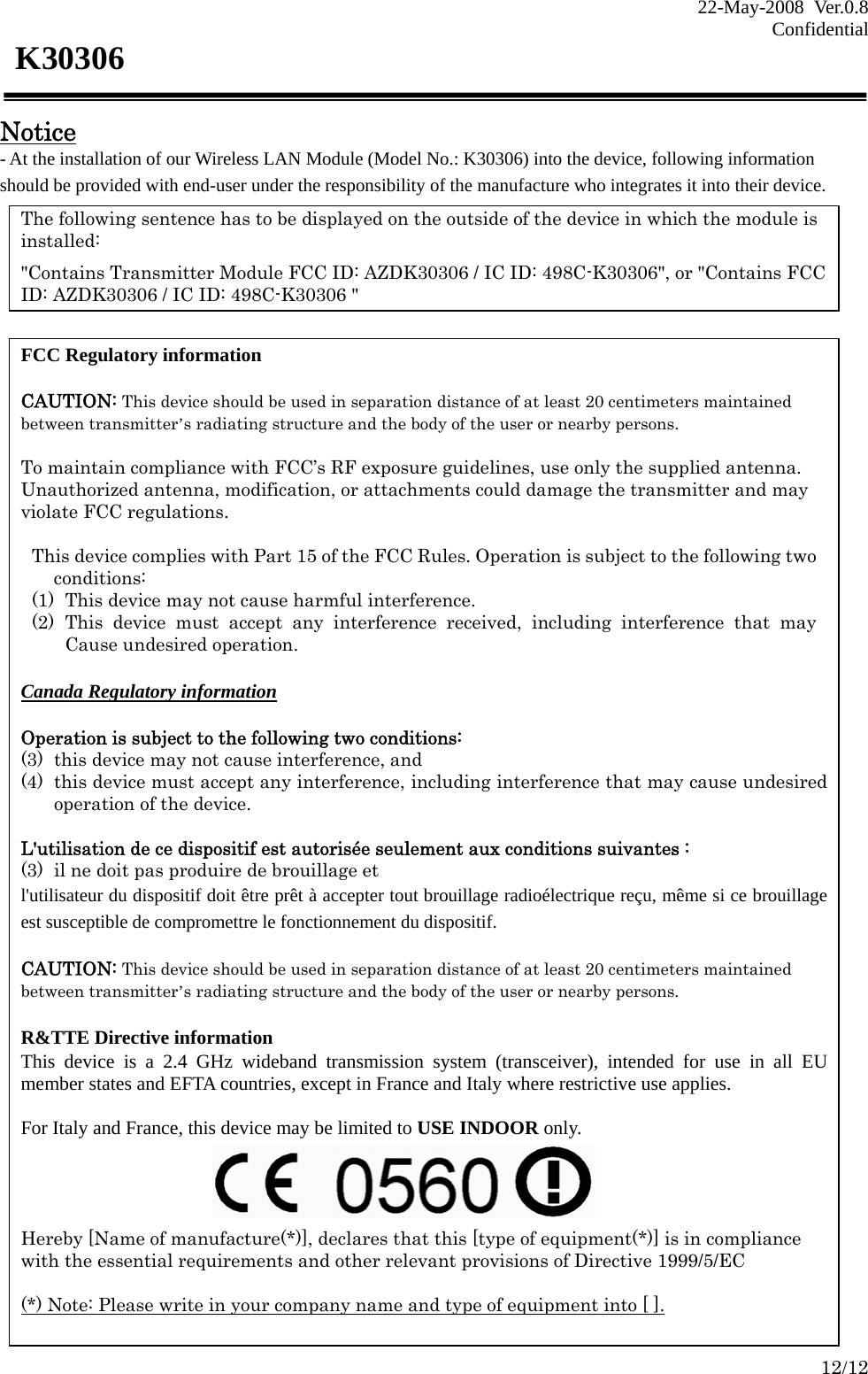 22-May-2008 Ver.0.8 Confidential    12/12 K30306  Notice - At the installation of our Wireless LAN Module (Model No.: K30306) into the device, following information should be provided with end-user under the responsibility of the manufacture who integrates it into their device.  The following sentence has to be displayed on the outside of the device in which the module is installed:  &quot;Contains Transmitter Module FCC ID: AZDK30306 / IC ID: 498C-K30306&quot;, or &quot;Contains FCC ID: AZDK30306 / IC ID: 498C-K30306 &quot; FCC Regulatory information  CAUTION: This device should be used in separation distance of at least 20 centimeters maintained between transmitter’s radiating structure and the body of the user or nearby persons.  To maintain compliance with FCC’s RF exposure guidelines, use only the supplied antenna. Unauthorized antenna, modification, or attachments could damage the transmitter and may violate FCC regulations.  This device complies with Part 15 of the FCC Rules. Operation is subject to the following two conditions: (1) This device may not cause harmful interference. (2) This device must accept any interference received, including interference that may Cause undesired operation.  Canada Regulatory information  Operation is subject to the following two conditions:   (3) this device may not cause interference, and   (4) this device must accept any interference, including interference that may cause undesired operation of the device.  L&apos;utilisation de ce dispositif est autorisée seulement aux conditions suivantes :   (3) il ne doit pas produire de brouillage et   l&apos;utilisateur du dispositif doit être prêt à accepter tout brouillage radioélectrique reçu, même si ce brouillage est susceptible de compromettre le fonctionnement du dispositif.  CAUTION: This device should be used in separation distance of at least 20 centimeters maintained between transmitter’s radiating structure and the body of the user or nearby persons.  R&amp;TTE Directive information This device is a 2.4 GHz wideband transmission system (transceiver), intended for use in all EU member states and EFTA countries, except in France and Italy where restrictive use applies.  For Italy and France, this device may be limited to USE INDOOR only.     Hereby [Name of manufacture(*)], declares that this [type of equipment(*)] is in compliance with the essential requirements and other relevant provisions of Directive 1999/5/EC  (*) Note: Please write in your company name and type of equipment into [ ]. 