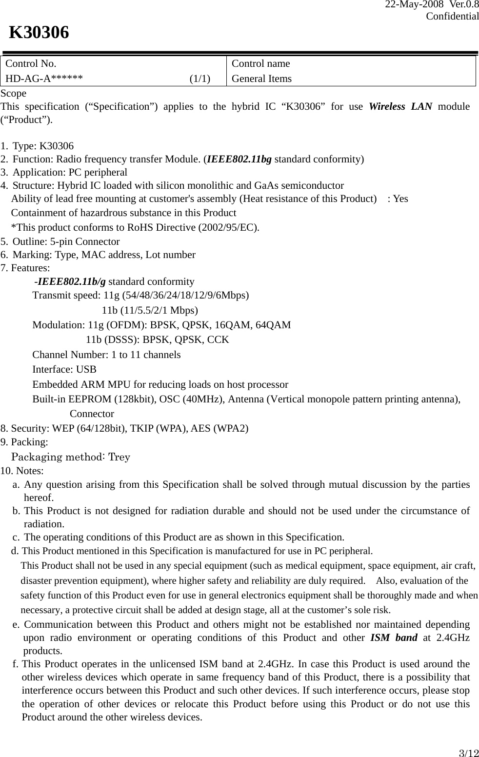 22-May-2008 Ver.0.8 Confidential    3/12 K30306 Control No. HD-AG-A******                    (1/1) Control name General Items Scope This specification (“Specification”) applies to the hybrid IC “K30306” for use Wireless LAN module (“Product”).  1. Type: K30306 2. Function: Radio frequency transfer Module. (IEEE802.11bg standard conformity) 3. Application: PC peripheral 4. Structure: Hybrid IC loaded with silicon monolithic and GaAs semiconductor     Ability of lead free mounting at customer&apos;s assembly (Heat resistance of this Product)    : Yes Containment of hazardrous substance in this Product *This product conforms to RoHS Directive (2002/95/EC). 5. Outline: 5-pin Connector 6. Marking: Type, MAC address, Lot number 7. Features:   -IEEE802.11b/g standard conformity Transmit speed: 11g (54/48/36/24/18/12/9/6Mbps)   11b (11/5.5/2/1 Mbps)       Modulation: 11g (OFDM): BPSK, QPSK, 16QAM, 64QAM                 11b (DSSS): BPSK, QPSK, CCK Channel Number: 1 to 11 channels Interface: USB Embedded ARM MPU for reducing loads on host processor Built-in EEPROM (128kbit), OSC (40MHz), Antenna (Vertical monopole pattern printing antenna),        Connector 8. Security: WEP (64/128bit), TKIP (WPA), AES (WPA2) 9. Packing: Packaging method: Trey 10. Notes: a. Any question arising from this Specification shall be solved through mutual discussion by the parties     hereof. b. This Product is not designed for radiation durable and should not be used under the circumstance of radiation. c. The operating conditions of this Product are as shown in this Specification.     d. This Product mentioned in this Specification is manufactured for use in PC peripheral. This Product shall not be used in any special equipment (such as medical equipment, space equipment, air craft, disaster prevention equipment), where higher safety and reliability are duly required.    Also, evaluation of the safety function of this Product even for use in general electronics equipment shall be thoroughly made and when necessary, a protective circuit shall be added at design stage, all at the customer’s sole risk. e. Communication between this Product and others might not be established nor maintained depending upon radio environment or operating conditions of this Product and other ISM band at 2.4GHz products. f. This Product operates in the unlicensed ISM band at 2.4GHz. In case this Product is used around the other wireless devices which operate in same frequency band of this Product, there is a possibility that interference occurs between this Product and such other devices. If such interference occurs, please stop the operation of other devices or relocate this Product before using this Product or do not use this Product around the other wireless devices. 