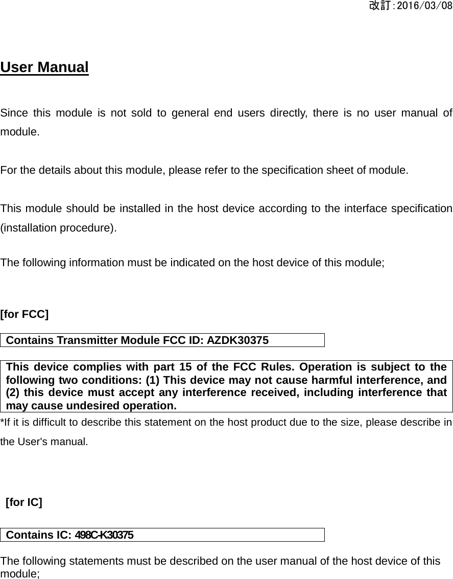 改訂：2016/03/08  User Manual    Since this module is not sold to general end users directly, there is no user manual of module.  For the details about this module, please refer to the specification sheet of module.     This module should be installed in the host device according to the interface specification (installation procedure).    The following information must be indicated on the host device of this module;   [for FCC]  Contains Transmitter Module FCC ID: AZDK30375  This device complies with part 15 of the FCC Rules. Operation is subject to the following two conditions: (1) This device may not cause harmful interference, and (2) this device must accept any interference received, including interference that may cause undesired operation. *If it is difficult to describe this statement on the host product due to the size, please describe in the User&apos;s manual.     [for IC]  Contains IC: 498C-K30375  The following statements must be described on the user manual of the host device of this module;    