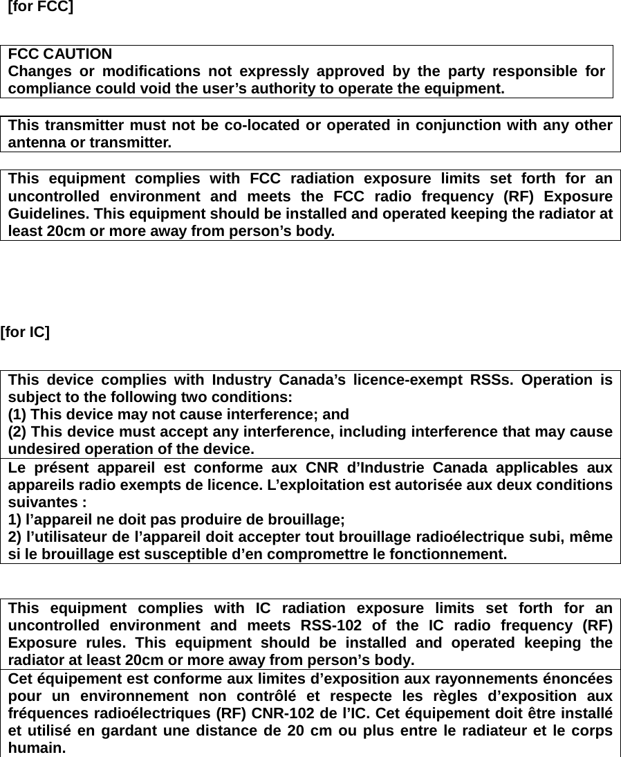  [for FCC]  FCC CAUTION Changes or modifications not expressly approved by the party responsible for compliance could void the user’s authority to operate the equipment.  This transmitter must not be co-located or operated in conjunction with any other antenna or transmitter.  This equipment complies with FCC radiation exposure limits set forth for an uncontrolled environment and meets the FCC radio frequency (RF) Exposure Guidelines. This equipment should be installed and operated keeping the radiator at least 20cm or more away from person’s body.    [for IC]       This device complies with Industry Canada’s licence-exempt RSSs. Operation is subject to the following two conditions: (1) This device may not cause interference; and   (2) This device must accept any interference, including interference that may cause undesired operation of the device. Le présent appareil est conforme aux CNR d’Industrie Canada applicables aux appareils radio exempts de licence. L’exploitation est autorisée aux deux conditions suivantes : 1) l’appareil ne doit pas produire de brouillage; 2) l’utilisateur de l’appareil doit accepter tout brouillage radioélectrique subi, même si le brouillage est susceptible d’en compromettre le fonctionnement.   This equipment complies with IC radiation exposure limits set forth for an uncontrolled environment and meets RSS-102 of the IC radio frequency (RF) Exposure rules. This equipment should be installed and operated keeping the radiator at least 20cm or more away from person’s body.   Cet équipement est conforme aux limites d’exposition aux rayonnements énoncées pour un environnement non contrôlé et respecte les règles d’exposition aux fréquences radioélectriques (RF) CNR-102 de l’IC. Cet équipement doit être installé et utilisé en gardant une distance de 20 cm ou plus entre le radiateur et le corps humain.  