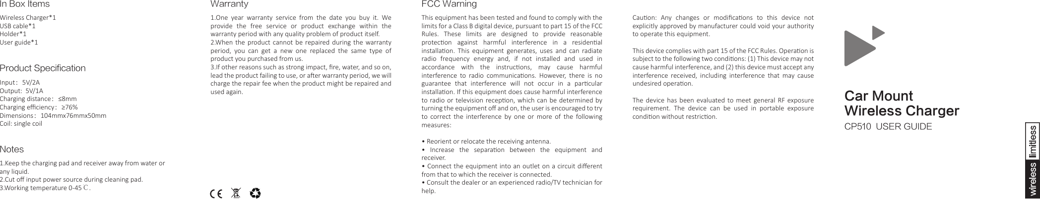 Car MountWireless ChargerCP510  USER GUIDEIn Box ItemsWireless Charger*1USB cable*1Holder*1User guide*1Product SpecificationInput：5V/2AOutput:  5V/1ACharging distance：&le;8mmCharging eﬃciency：&ge;76%Dimensions：104mmx76mmx50mmCoil: single coilNotes1.Keep the charging pad and receiver away from water or any liquid.2.Cut oﬀ input power source during cleaning pad.3.Working temperature 0-45℃. Warranty1.One  year  warranty  service  from  the  date  you  buy  it.  We provide  the  free  service  or  product  exchange  within  the warranty period with any quality problem of product itself.  2.When  the  product cannot be repaired during the warranty period,  you  can  get  a  new  one  replaced  the  same  type  of product you purchased from us.  3.If other reasons such as strong impact, ﬁre, water, and so on, lead the product failing to use, or aer warranty period, we will charge the repair fee when the product might be repaired and used again. Cauon:  Any  changes  or  modiﬁcaons  to  this  device  not explicitly approved by manufacturer could void your authority to operate this equipment.This device complies with part 15 of the FCC Rules. Operaon is subject to the following two condions: (1) This device may not cause harmful interference, and (2) this device must accept any interference  received,  including  interference  that  may  cause undesired operaon.The  device  has  been  evaluated  to meet general  RF  exposure requirement.  The  device  can  be  used  in  portable  exposure condion without restricon. FCC WarningThis equipment has been tested and found to comply with the limits for a Class B digital device, pursuant to part 15 of the FCC Rules.  These  limits  are  designed  to  provide  reasonable protecon  against  harmful  interference  in  a  residenal installaon.  This  equipment  generates,  uses  and  can  radiate radio  frequency  energy  and,  if  not  installed  and  used  in accordance  with  the  instrucons,  may  cause  harmful interference  to  radio  communicaons.  However,  there  is  no guarantee  that  interference  will  not  occur  in  a  parcular installaon. If this equipment does cause harmful interference to radio or television recepon, which can be determined by turning the equipment oﬀ and on, the user is encouraged to try to  correct  the  interference  by  one  or  more  of  the  following measures: &bull; Reorient or relocate the receiving antenna.&bull;  Increase  the  separaon  between  the  equipment  and receiver.&bull; Connect the equipment into an outlet on a circuit diﬀerent from that to which the receiver is connected.&bull; Consult the dealer or an experienced radio/TV technician for help.
