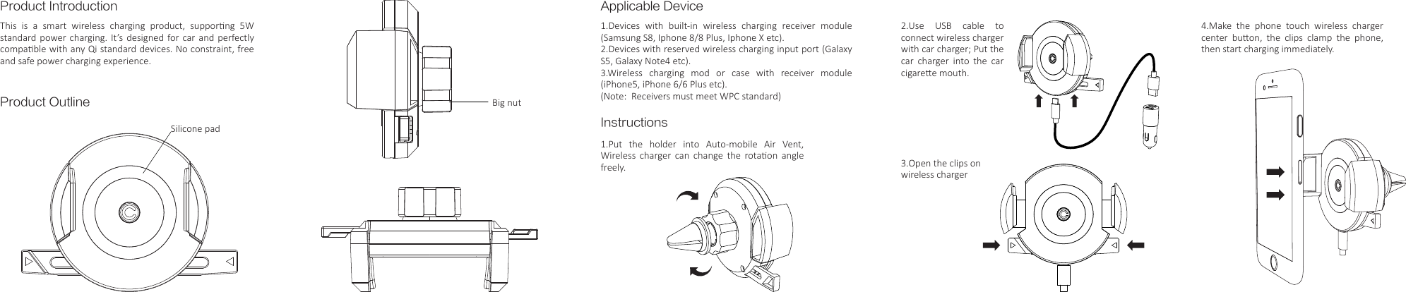 Product IntroductionProduct OutlineThis  is  a  smart  wireless  charging  product,  supporng  5W standard power charging. It&rsquo;s designed  for car and perfectly compable with any Qi standard devices. No constraint, free and safe power charging experience.Applicable DeviceInstructions1.Devices  with  built-in  wireless  charging  receiver  module (Samsung S8, Iphone 8/8 Plus, Iphone X etc).2.Devices with reserved wireless charging input port (Galaxy S5, Galaxy Note4 etc).3.Wireless  charging  mod  or  case  with  receiver  module (iPhone5, iPhone 6/6 Plus etc).(Note:  Receivers must meet WPC standard)1.Put  the  holder  into  Auto-mobile  Air  Vent, Wireless  charger  can  change  the  rotaon  angle freely.Silicone padBig nut3.Open the clips on wireless charger2.Use USB cable to connect wireless charger with car charger; Put the car charger into the car cigaree mouth.4.Make the phone touch wireless charger center  buon,  the  clips  clamp  the  phone, then start charging immediately.