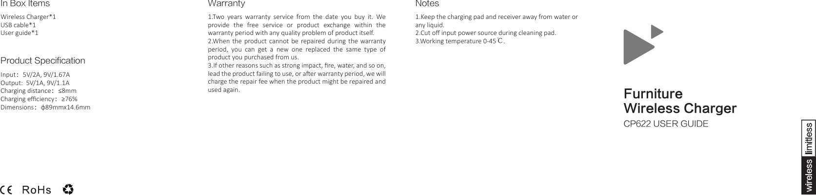 FurnitureWireless ChargerCP622 USER GUIDEIn Box ItemsWireless Charger*1USB cable*1User guide*1Product SpecificationInput：5V/2A, 9V/1.67AOutput:  5V/1A, 9V/1.1ACharging distance：&le;8mmCharging eﬃciency：&ge;76%Dimensions：&phi;89mmx14.6mmNotes1.Keep the charging pad and receiver away from water or any liquid.2.Cut oﬀ input power source during cleaning pad.3.Working temperature 0-45℃. Warranty1.Two  years  warranty  service  from  the  date  you  buy  it.  We provide  the  free  service  or  product  exchange  within  the warranty period with any quality problem of product itself.  2.When  the  product cannot be repaired during the warranty period,  you  can  get  a  new  one  replaced  the  same  type  of product you purchased from us.  3.If other reasons such as strong impact, ﬁre, water, and so on, lead the product failing to use, or aer warranty period, we will charge the repair fee when the product might be repaired and used again. 