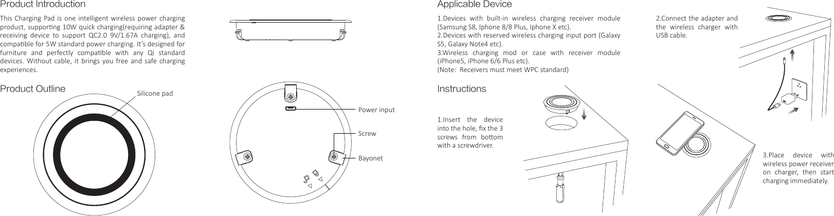 Product IntroductionProduct OutlineThis Charging Pad  is  one  intelligent wireless power charging product, supporng 10W quick charging(requiring adapter &amp; receiving  device  to  support  QC2.0  9V/1.67A  charging),  and compable for 5W standard power charging. It&rsquo;s designed for furniture  and  perfectly  compable  with  any  Qi  standard devices.  Without  cable,  it  brings  you  free and  safe  charging experiences.Applicable DeviceInstructions1.Devices  with  built-in  wireless  charging  receiver  module (Samsung S8, Iphone 8/8 Plus, Iphone X etc).2.Devices with reserved wireless charging input port (Galaxy S5, Galaxy Note4 etc).3.Wireless  charging  mod  or  case  with  receiver  module (iPhone5, iPhone 6/6 Plus etc).(Note:  Receivers must meet WPC standard)1.Insert the device into the hole, ﬁx the 3 screws  from  boom with a screwdriver.Silicone padPower inputBayonetScrew2.Connect the adapter and the wireless charger with USB cable.3.Place device with wireless power receiver on  charger,  then  start charging immediately.