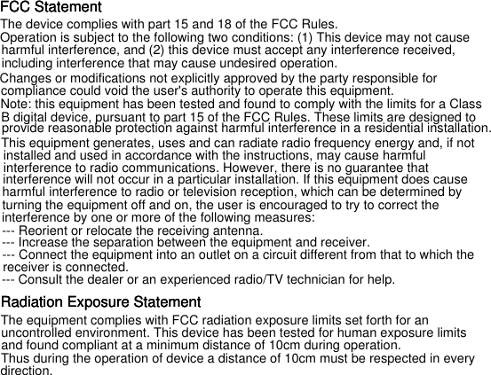 FCC StatementThe device complies with part 15 and 18 of the FCC Rules. FCC StatementFCC StatementOperation is subject to the following two conditions: (1) This device may not causeharmful interference, and (2) this device must accept any interference received,including interference that may cause undesired operation.Changes or modifications not explicitly approved by the party responsible forcompliance could void the user's authority to operate this equipment.Note: this equipment has been tested and found to comply with the limits for a ClassB digital device, pursuant to part 15 of the FCC Rules. These limits are designed toprovide reasonable protection against harmful interference in a residential installation.This equipment generates, uses and can radiate radio frequency energy and, if notinstalled and used in accordance with the instructions, may cause harmfulinterference to radio communications. However, there is no guarantee thatinterference will not occur in a particular installation. If this equipment does causeharmful interference to radio or television reception, which can be determined byturning the equipment off and on, the user is encouraged to try to correct theinterference by one or more of the following measures:--- Reorient or relocate the receiving antenna.--- Increase the separation between the equipment and receiver.--- Connect the equipment into an outlet on a circuit different from that to which thereceiver is connected.--- Consult the dealer or an experienced radio/TV technician for help.The equipment complies with FCC radiation exposure limits set forth for anuncontrolled environment. This device has been tested for human exposure limitsand found compliant at a minimum distance of 10cm during operation.Thus during the operation of device a distance of 10cm must be respected in everydirection.Radiation Exposure StatementRadiation Exposure StatementRadiation Exposure Statement