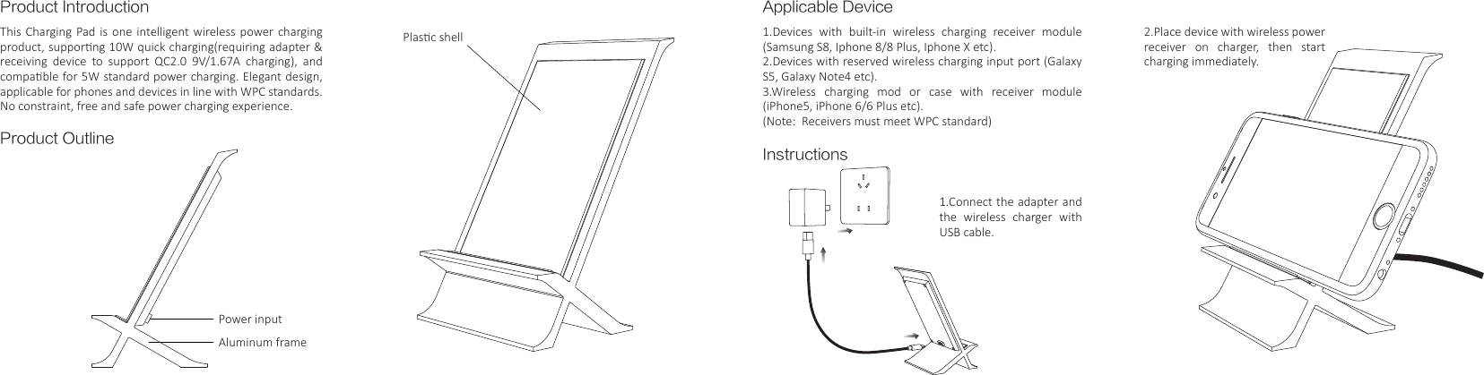 Product IntroductionProduct OutlinePower inputAluminum framePlasc shellApplicable DeviceInstructions1.Devices with built-in wireless charging receiver module (Samsung S8, Iphone 8/8 Plus, Iphone X etc).2.Devices with reserved wireless charging input port (Galaxy S5, Galaxy Note4 etc).3.Wireless charging mod or case with receiver module (iPhone5, iPhone 6/6 Plus etc).(Note:  Receivers must meet WPC standard)1.Connect the adapter and the wireless charger with USB cable.2.Place device with wireless power receiver on charger, then start charging immediately.This Charging Pad is one intelligent wireless power charging product, supporng 10W quick charging(requiring adapter &amp; receiving  device  to  support  QC2.0  9V/1.67A  charging),  and compable for 5W standard power charging. Elegant design,  applicable for phones and devices in line with WPC standards. No constraint, free and safe power charging experience.