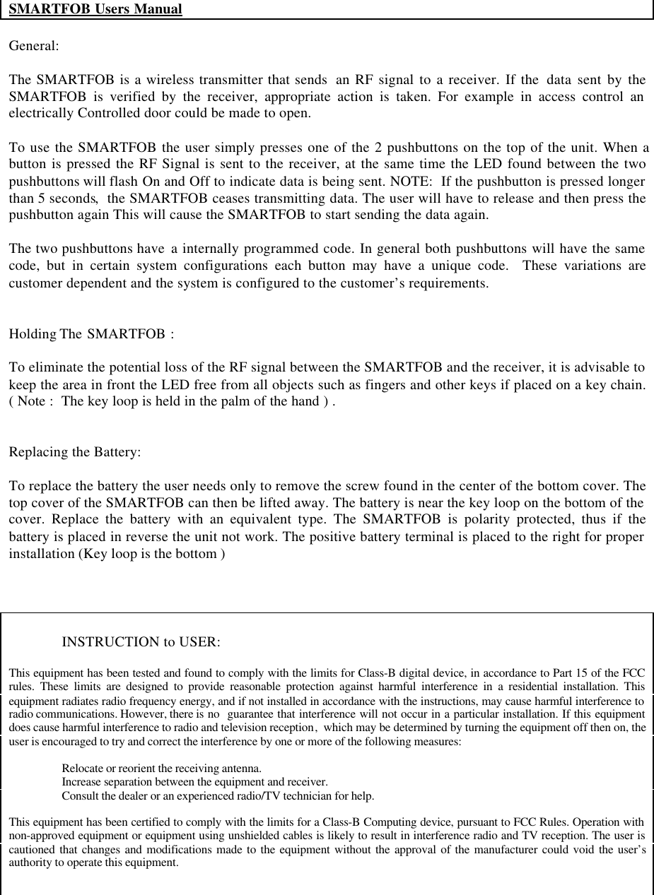SMARTFOB Users ManualGeneral:The SMARTFOB is a wireless transmitter that sends  an RF signal to a receiver. If the  data sent by theSMARTFOB is verified by the receiver, appropriate action is taken. For example in access control anelectrically Controlled door could be made to open.To use the SMARTFOB the user simply presses one of the 2 pushbuttons on the top of the unit. When abutton is pressed the RF Signal is sent to the receiver, at the same time the LED found between the twopushbuttons will flash On and Off to indicate data is being sent. NOTE:  If the pushbutton is pressed longerthan 5 seconds,  the SMARTFOB ceases transmitting data. The user will have to release and then press thepushbutton again This will cause the SMARTFOB to start sending the data again.The two pushbuttons have  a internally programmed code. In general both pushbuttons will have the samecode, but in certain system configurations each button may have a unique code.  These variations arecustomer dependent and the system is configured to the customer’s requirements.Holding The  SMARTFOB :To eliminate the potential loss of the RF signal between the SMARTFOB and the receiver, it is advisable tokeep the area in front the LED free from all objects such as fingers and other keys if placed on a key chain.( Note :  The key loop is held in the palm of the hand ) .Replacing the Battery:To replace the battery the user needs only to remove the screw found in the center of the bottom cover. Thetop cover of the SMARTFOB can then be lifted away. The battery is near the key loop on the bottom of thecover. Replace the battery with an equivalent type. The SMARTFOB is polarity protected, thus if thebattery is placed in reverse the unit not work. The positive battery terminal is placed to the right for properinstallation (Key loop is the bottom )INSTRUCTION to USER:This equipment has been tested and found to comply with the limits for Class-B digital device, in accordance to Part 15 of the FCCrules. These limits are designed to provide reasonable protection against harmful interference in a residential installation. Thisequipment radiates radio frequency energy, and if not installed in accordance with the instructions, may cause harmful interference toradio communications. However, there is no  guarantee that interference will not occur in a particular installation. If this equipmentdoes cause harmful interference to radio and television reception,  which may be determined by turning the equipment off then on, theuser is encouraged to try and correct the interference by one or more of the following measures:Relocate or reorient the receiving antenna.Increase separation between the equipment and receiver.Consult the dealer or an experienced radio/TV technician for help.This equipment has been certified to comply with the limits for a Class-B Computing device, pursuant to FCC Rules. Operation withnon-approved equipment or equipment using unshielded cables is likely to result in interference radio and TV reception. The user iscautioned that changes and modifications made to the equipment without the approval of the manufacturer could void the user’sauthority to operate this equipment.