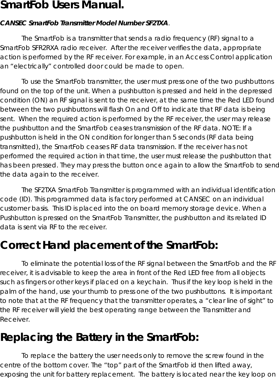 SmartFob Users Manual.   CANSEC SmartFob Transmitter Model Number SF2TXA.   The SmartFob is a transmitter that sends a radio frequency (RF) signal to a SmartFob SFR2RXA radio receiver.  After the receiver verifies the data, appropriate action is performed by the RF receiver. For example, in an Access Control application an “electrically” controlled door could be made to open. To use the SmartFob transmitter, the user must press one of the two pushbuttons found on the top of the unit. When a pushbutton is pressed and held in the depressed condition (ON) an RF signal is sent to the receiver, at the same time the Red LED found between the two pushbuttons will flash On and Off to indicate that RF data is being sent.  When the required action is performed by the RF receiver, the user may release the pushbutton and the SmartFob ceases transmission of the RF data. NOTE: If a pushbutton is held in the ON condition for longer than 5 seconds (RF data being transmitted), the SmartFob ceases RF data transmission. If the receiver has not performed the required action in that time, the user must release the pushbutton that has been pressed. They may press the button once again to allow the SmartFob to send the data again to the receiver. The SF2TXA SmartFob Transmitter is programmed with an individual identification code (ID). This programmed data is factory performed at CANSEC on an individual customer basis.  This ID is placed into the on board memory storage device. When a Pushbutton is pressed on the SmartFob Transmitter, the pushbutton and its related ID data is sent via RF to the receiver.   Correct Hand placement of the SmartFob:  To eliminate the potential loss of the RF signal between the SmartFob and the RF receiver, it is advisable to keep the area in front of the Red LED free from all objects such as fingers or other keys if placed on a keychain.  Thus if the key loop is held in the palm of the hand, use your thumb to press one of the two pushbuttons.  It is important to note that at the RF frequency that the transmitter operates, a “clear line of sight” to the RF receiver will yield the best operating range between the Transmitter and Receiver. Replacing the Battery in the SmartFob: To replace the battery the user needs only to remove the screw found in the centre of the bottom cover. The “top” part of the SmartFob id then lifted away, exposing the unit for battery replacement.  The battery is located near the key loop on 