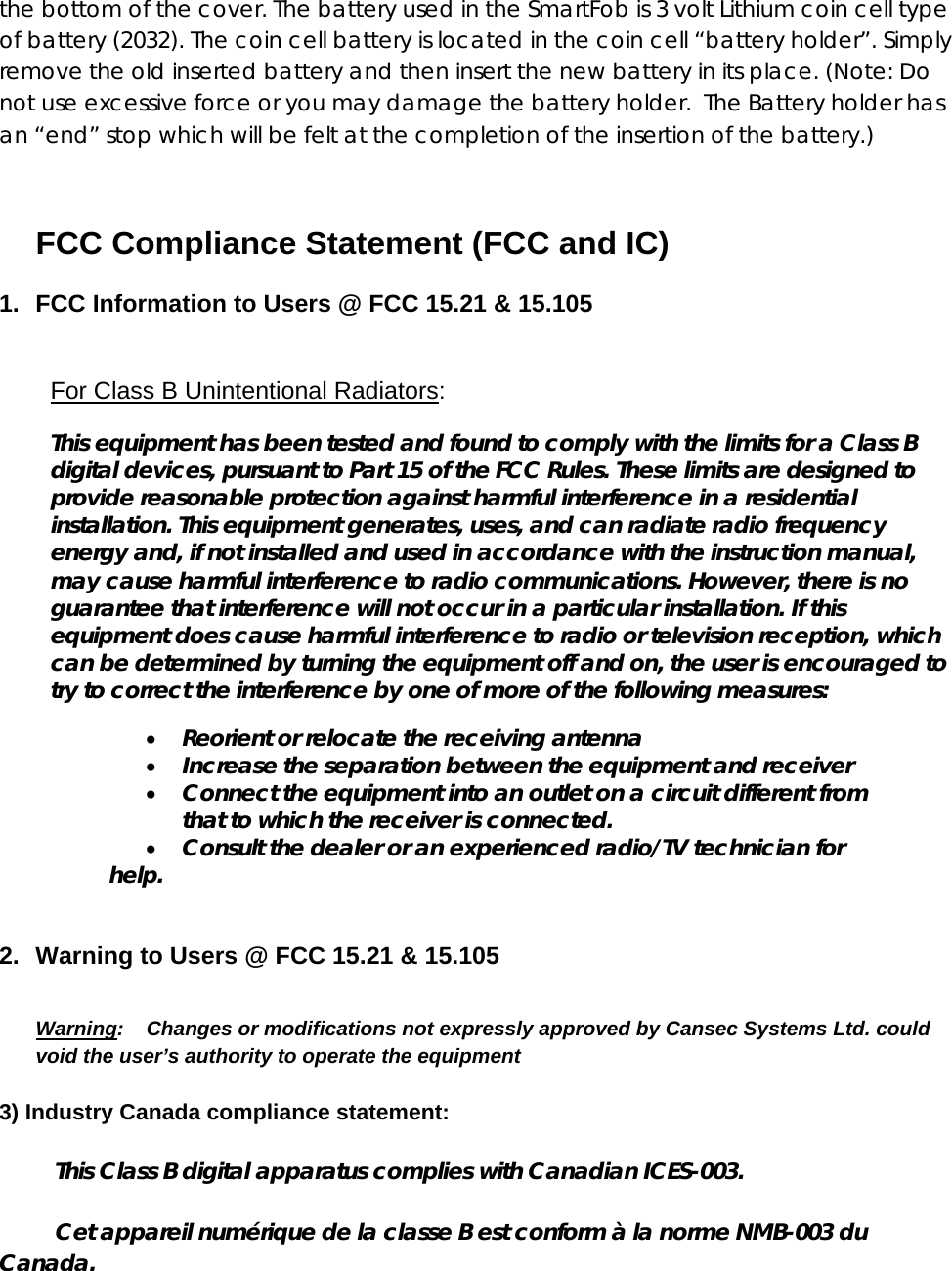 the bottom of the cover. The battery used in the SmartFob is 3 volt Lithium coin cell type of battery (2032). The coin cell battery is located in the coin cell “battery holder”. Simply remove the old inserted battery and then insert the new battery in its place. (Note: Do not use excessive force or you may damage the battery holder.  The Battery holder has an “end” stop which will be felt at the completion of the insertion of the battery.)  FCC Compliance Statement (FCC and IC)  1.  FCC Information to Users @ FCC 15.21 &amp; 15.105  For Class B Unintentional Radiators: This equipment has been tested and found to comply with the limits for a Class B digital devices, pursuant to Part 15 of the FCC Rules. These limits are designed to provide reasonable protection against harmful interference in a residential installation. This equipment generates, uses, and can radiate radio frequency energy and, if not installed and used in accordance with the instruction manual, may cause harmful interference to radio communications. However, there is no guarantee that interference will not occur in a particular installation. If this equipment does cause harmful interference to radio or television reception, which can be determined by turning the equipment off and on, the user is encouraged to try to correct the interference by one of more of the following measures: • Reorient or relocate the receiving antenna • Increase the separation between the equipment and receiver • Connect the equipment into an outlet on a circuit different from that to which the receiver is connected. • Consult the dealer or an experienced radio/TV technician for help.  2.  Warning to Users @ FCC 15.21 &amp; 15.105  Warning:    Changes or modifications not expressly approved by Cansec Systems Ltd. could void the user’s authority to operate the equipment 3) Industry Canada compliance statement:          This Class B digital apparatus complies with Canadian ICES-003.          Cet appareil numérique de la classe B est conform à la norme NMB-003 du Canada. 