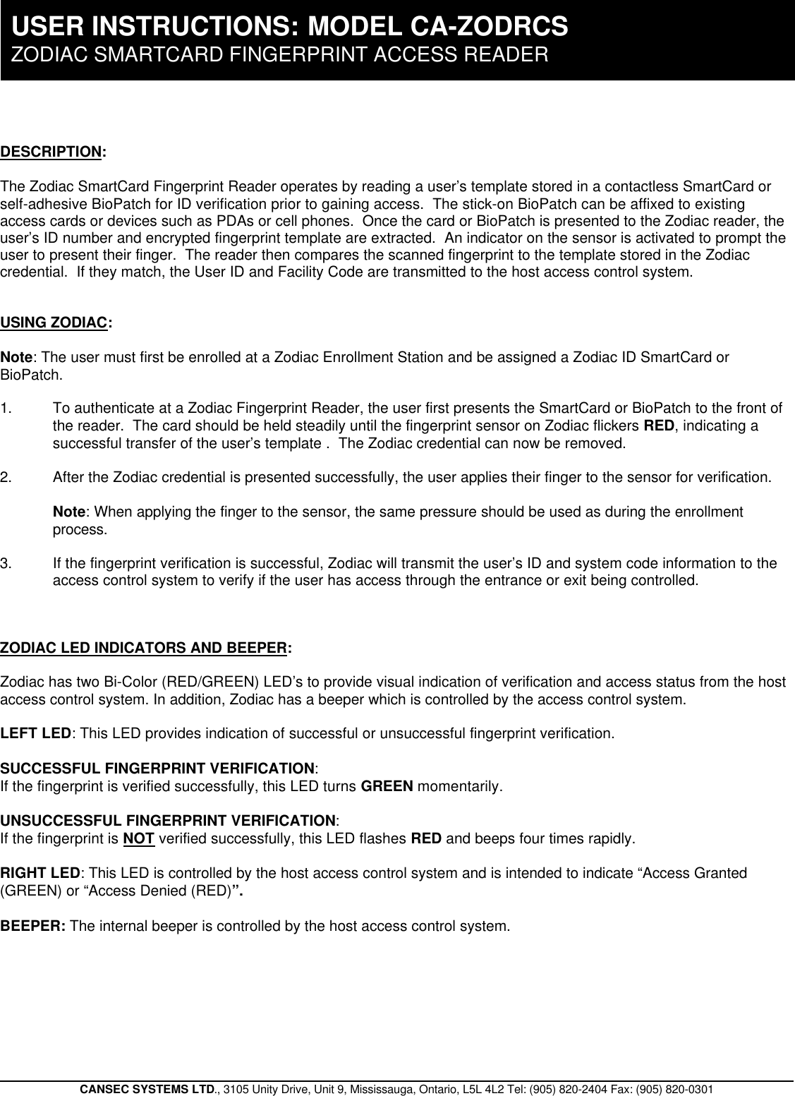 CANSEC SYSTEMS LTD., 3105 Unity Drive, Unit 9, Mississauga, Ontario, L5L 4L2 Tel: (905) 820-2404 Fax: (905) 820-0301DESCRIPTION:The Zodiac SmartCard Fingerprint Reader operates by reading a user’s template stored in a contactless SmartCard orself-adhesive BioPatch for ID verification prior to gaining access.  The stick-on BioPatch can be affixed to existingaccess cards or devices such as PDAs or cell phones.  Once the card or BioPatch is presented to the Zodiac reader, theuser’s ID number and encrypted fingerprint template are extracted.  An indicator on the sensor is activated to prompt theuser to present their finger.  The reader then compares the scanned fingerprint to the template stored in the Zodiaccredential.  If they match, the User ID and Facility Code are transmitted to the host access control system.  USING ZODIAC:Note: The user must first be enrolled at a Zodiac Enrollment Station and be assigned a Zodiac ID SmartCard orBioPatch.1. To authenticate at a Zodiac Fingerprint Reader, the user first presents the SmartCard or BioPatch to the front ofthe reader.  The card should be held steadily until the fingerprint sensor on Zodiac flickers RED, indicating asuccessful transfer of the user’s template .  The Zodiac credential can now be removed.  2. After the Zodiac credential is presented successfully, the user applies their finger to the sensor for verification.Note: When applying the finger to the sensor, the same pressure should be used as during the enrollmentprocess.3. If the fingerprint verification is successful, Zodiac will transmit the user’s ID and system code information to theaccess control system to verify if the user has access through the entrance or exit being controlled.ZODIAC LED INDICATORS AND BEEPER:Zodiac has two Bi-Color (RED/GREEN) LED’s to provide visual indication of verification and access status from the hostaccess control system. In addition, Zodiac has a beeper which is controlled by the access control system.LEFT LED: This LED provides indication of successful or unsuccessful fingerprint verification.  SUCCESSFUL FINGERPRINT VERIFICATION:  If the fingerprint is verified successfully, this LED turns GREEN momentarily.UNSUCCESSFUL FINGERPRINT VERIFICATION:  If the fingerprint is NOT verified successfully, this LED flashes RED and beeps four times rapidly.RIGHT LED: This LED is controlled by the host access control system and is intended to indicate “Access Granted(GREEN) or “Access Denied (RED)”.BEEPER: The internal beeper is controlled by the host access control system.USER INSTRUCTIONS:  MODEL CA-ZODRCSZODIAC SMARTCARD FINGERPRINT ACCESS READER