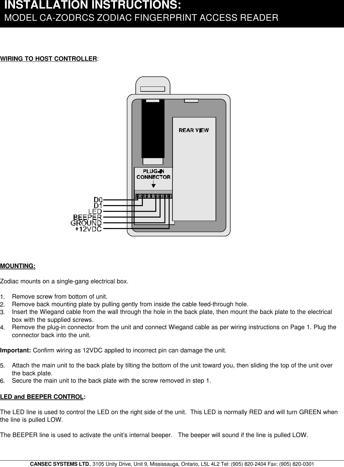 CANSEC SYSTEMS LTD., 3105 Unity Drive, Unit 9, Mississauga, Ontario, L5L 4L2 Tel: (905) 820-2404 Fax: (905) 820-0301WIRING TO HOST CONTROLLER:MOUNTING:Zodiac mounts on a single-gang electrical box.1. Remove screw from bottom of unit.2. Remove back mounting plate by pulling gently from inside the cable feed-through hole.3. Insert the Wiegand cable from the wall through the hole in the back plate, then mount the back plate to the electricalbox with the supplied screws.4. Remove the plug-in connector from the unit and connect Wiegand cable as per wiring instructions on Page 1. Plug theconnector back into the unit. Important: Confirm wiring as 12VDC applied to incorrect pin can damage the unit.5. Attach the main unit to the back plate by tilting the bottom of the unit toward you, then sliding the top of the unit overthe back plate.6. Secure the main unit to the back plate with the screw removed in step 1.LED and BEEPER CONTROL:The LED line is used to control the LED on the right side of the unit.  This LED is normally RED and will turn GREEN whenthe line is pulled LOW.The BEEPER line is used to activate the unit’s internal beeper.   The beeper will sound if the line is pulled LOW.INSTALLATION INSTRUCTIONS:MODEL CA-ZODRCS ZODIAC FINGERPRINT ACCESS READER