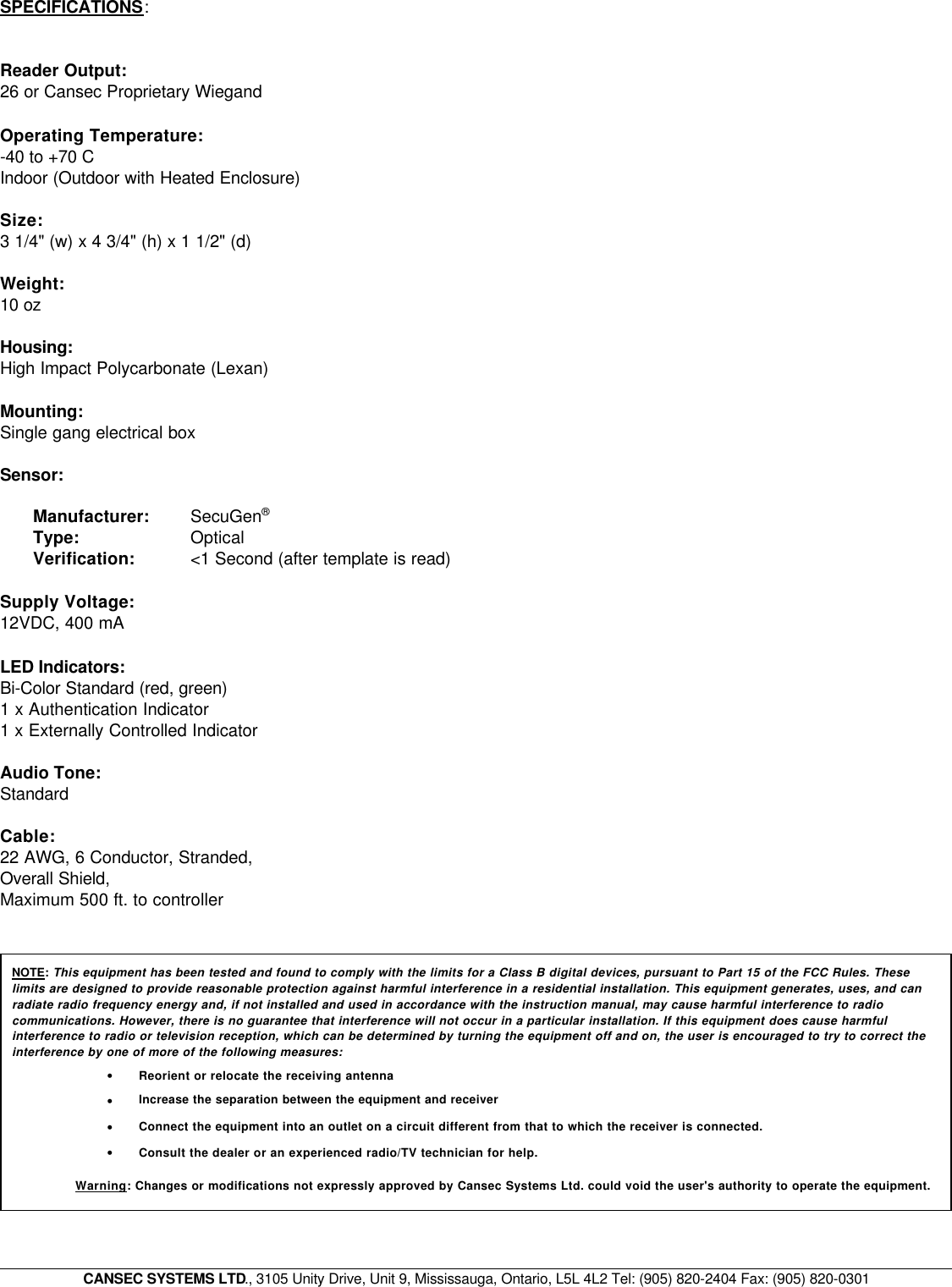 CANSEC SYSTEMS LTD., 3105 Unity Drive, Unit 9, Mississauga, Ontario, L5L 4L2 Tel: (905) 820-2404 Fax: (905) 820-0301SPECIFICATIONS:Reader Output:26 or Cansec Proprietary Wiegand Operating Temperature:-40 to +70 C Indoor (Outdoor with Heated Enclosure)Size:3 1/4&quot; (w) x 4 3/4&quot; (h) x 1 1/2&quot; (d) Weight:10 ozHousing:High Impact Polycarbonate (Lexan)Mounting: Single gang electrical boxSensor:Manufacturer: SecuGen® Type:  OpticalVerification: &lt;1 Second (after template is read) Supply Voltage:12VDC, 400 mALED Indicators: Bi-Color Standard (red, green)1 x Authentication Indicator1 x Externally Controlled IndicatorAudio Tone: StandardCable:22 AWG, 6 Conductor, Stranded,Overall Shield, Maximum 500 ft. to controllerNOTE: This equipment has been tested and found to comply with the limits for a Class B digital devices, pursuant to Part 15 of the FCC Rules. Theselimits are designed to provide reasonable protection against harmful interference in a residential installation. This equipment generates, uses, and canradiate radio frequency energy and, if not installed and used in accordance with the instruction manual, may cause harmful interference to radiocommunications. However, there is no guarantee that interference will not occur in a particular installation. If this equipment does cause harmfulinterference to radio or television reception, which can be determined by turning the equipment off and on, the user is encouraged to try to correct theinterference by one of more of the following measures:•Reorient or relocate the receiving antenna•Increase the separation between the equipment and receiver •Connect the equipment into an outlet on a circuit different from that to which the receiver is connected. •Consult the dealer or an experienced radio/TV technician for help.Warning: Changes or modifications not expressly approved by Cansec Systems Ltd. could void the user&apos;s authority to operate the equipment.