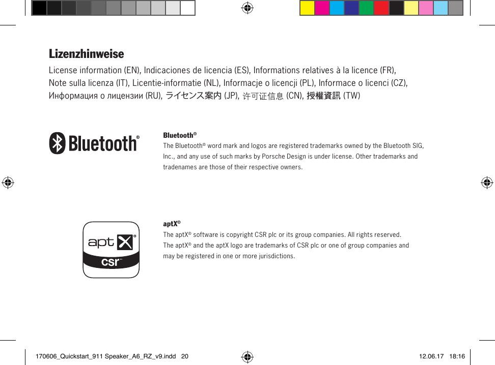 Bluetooth&reg;The Bluetooth&reg; word mark and logos are registered trademarks owned by the Bluetooth SIG,  Inc., and any use of such marks by Porsche Design is under license. Other trademarks and  tradenames are those of their respective owners.aptX&reg;The aptX&reg; software is copyright CSR plc or its group companies. All rights reserved.  The aptX&reg; and the aptX logo are trademarks of CSR plc or one of group companies and  may be registered in one or more jurisdictions. LizenzhinweiseLicense information (EN), Indicaciones de licencia (ES), Informations relatives &agrave; la licence (FR),  Note sulla licenza (IT), Licentie-informatie (NL), Informacje o licencji (PL), Informace o licenci (CZ), Информация о лицензии (RU), ライセンス 案 内  (JP), 许可证信息 (CN), 授權資訊 (TW)170606_Quickstart_911 Speaker_A6_RZ_v9.indd   20 12.06.17   18:16