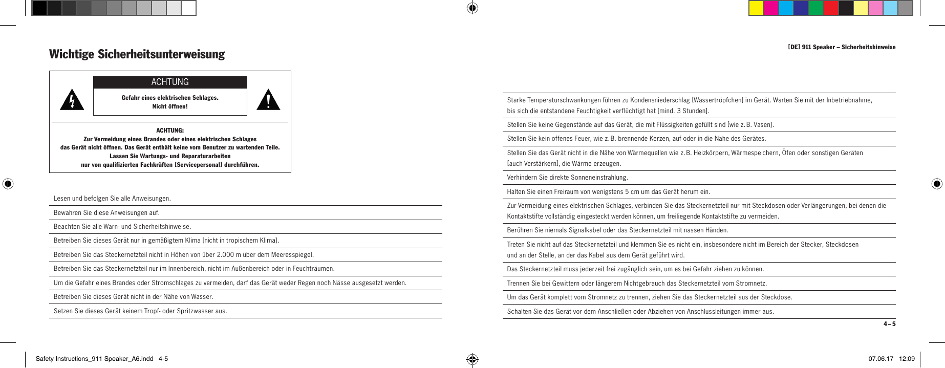 [ DE ] 911 Speaker &ndash; Sicherheitshinweise 4 &ndash; 5  Starke Temperaturschwankungen f&uuml;hren zu Kondensniederschlag [ Wassertr&ouml;pfchen ] im Ger&auml;t. Warten Sie mit der Inbetrieb nahme,  bis sich die entstandene Feuchtigkeit verfl&uuml;chtigt hat [ mind. 3 Stunden ].  Stellen Sie keine Gegenst&auml;nde auf das Ger&auml;t, die mit Fl&uuml;ssigkeiten gef&uuml;llt sind [ w i e  z.  B.  Vase n ].  Stellen Sie kein offenes Feuer, wie z. B. brennende Kerzen, auf oder in die N&auml;he des Ger&auml;tes.  Stellen Sie das Ger&auml;t nicht in die N&auml;he von W&auml;rmequellen wie z. B. Heizk&ouml;rpern, W&auml;rmespeichern, &Ouml;fen oder sonstigen Ger&auml;ten  [ auch  Verst&auml;rkern ], die W&auml;rme erzeugen.  Verhindern Sie direkte Sonneneinstrahlung.  Halten Sie einen Freiraum von wenigstens 5 cm um das Ger&auml;t herum ein.  Zur Vermeidung eines elektrischen Schlages, verbinden Sie das Steckernetzteil nur mit Steckdosen oder Verl&auml;ngerungen, bei denen die Kontaktstifte vollst&auml;ndig eingesteckt werden k&ouml;nnen, um freiliegende Kontaktstifte zu vermeiden.  Ber&uuml;hren Sie niemals Signalkabel oder das Steckernetzteil mit nassen H&auml;nden.  Treten Sie nicht auf das Steckernetzteil und klemmen Sie es nicht ein, insbesondere nicht im Bereich der Stecker, Steckdosen  und an der Stelle, an der das Kabel aus dem Ger&auml;t gef&uuml;hrt wird.Das Steckernetzteil muss jederzeit frei zug&auml;nglich sein, um es bei Gefahr ziehen zu k&ouml;nnen.  Trennen Sie bei Gewittern oder l&auml;ngerem Nichtgebrauch das Steckernetzteil vom Stromnetz.  Um das Ger&auml;t komplett vom Stromnetz zu trennen, ziehen Sie das Steckernetzteil aus der Steckdose.  Schalten Sie das Ger&auml;t vor dem Anschlie&szlig;en oder Abziehen von Anschlussleitungen immer aus.Wichtige Sicherheitsunterweisung ACHTUNGGefahr eines elektrischen Schlages.  Nicht &ouml;ffnen!ACHTUNG:Zur Vermeidung eines Brandes oder eines elektrischen Schlages  das Ger&auml;t nicht &ouml;ffnen. Das Ger&auml;t enth&auml;lt keine vom Benutzer zu wartenden Teile.  Lassen Sie Wartungs- und Reparaturarbeiten  nur von qualifizierten Fachkr&auml;ften [ Serviceper sonal ] durchf&uuml;hren. Lesen und befolgen Sie alle Anweisungen. Bewahren Sie diese Anweisungen auf. Beachten Sie alle Warn- und Sicherheitshinweise. Betreiben Sie dieses Ger&auml;t nur in gem&auml;&szlig;igtem Klima [ nicht in tropischem Klima ].Betreiben Sie das Steckernetzteil nicht in H&ouml;hen von &uuml;ber 2.000 m &uuml;ber dem Meeresspiegel.  Betreiben Sie das Steckernetzteil nur im Innenbereich, nicht im Au&szlig;enbereich oder in Feuchtr&auml;umen.  Um die Gefahr eines Brandes oder Stromschlages zu vermeiden, darf das Ger&auml;t weder Regen noch N&auml;sse ausgesetzt werden.  Betreiben Sie dieses Ger&auml;t nicht in der N&auml;he von Wasser.  Setzen Sie dieses Ger&auml;t keinem Tropf- oder Spritzwasser aus.Safety Instructions_911 Speaker_A6.indd   4-5 07.06.17   12:09