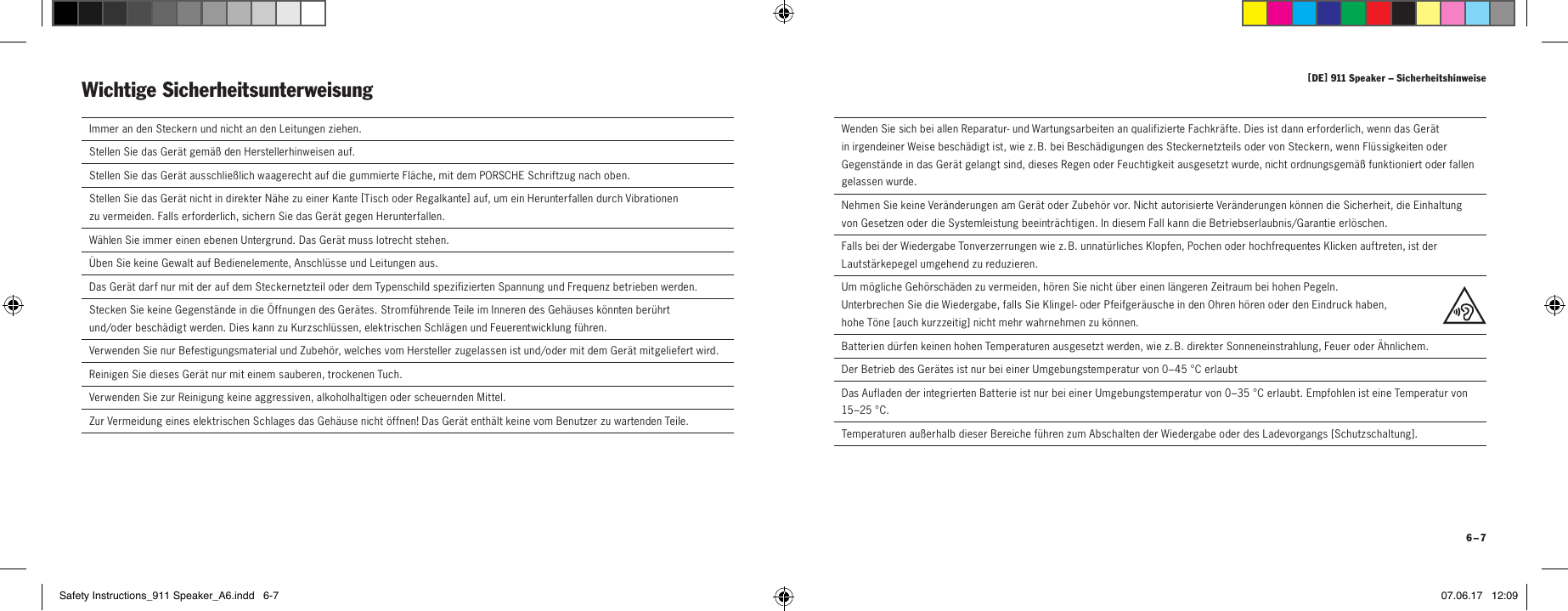 [ DE ] 911 Speaker &ndash; Sicherheitshinweise 6 &ndash; 7  Immer an den Steckern und nicht an den Leitungen ziehen.  Stellen Sie das Ger&auml;t gem&auml;&szlig; den Herstellerhinweisen auf.Stellen Sie das Ger&auml;t ausschlie&szlig;lich waagerecht auf die gummierte Fl&auml;che, mit dem PORSCHE Schriftzug nach oben.Stellen Sie das Ger&auml;t nicht in direkter N&auml;he zu einer Kante [ Tisch  oder Regalkante ] auf, um ein Herunterfallen durch Vibrationen  zu vermeiden. Falls erforderlich, sichern Sie das Ger&auml;t gegen Herunterfallen.W&auml;hlen Sie immer einen ebenen Untergrund. Das Ger&auml;t muss lotrecht stehen.  &Uuml;ben Sie keine Gewalt auf Bedienelemente, Anschl&uuml;sse und Leitungen aus.  Das Ger&auml;t darf nur mit der auf dem Steckernetzteil oder dem Typenschild spezifizierten Spannung und Frequenz betrieben werden.  Stecken Sie keine Gegenst&auml;nde in die &Ouml;ffnungen des Ger&auml;tes. Stromf&uuml;hrende Teile im Inneren des Geh&auml;uses k&ouml;nnten ber&uuml;hrt  und/oder besch&auml;digt werden. Dies kann zu Kurzschl&uuml;ssen, elektrischen Schl&auml;gen und Feuerentwicklung f&uuml;hren.   Verwenden Sie nur Befestigungsmaterial und Zubeh&ouml;r, welches vom Hersteller zugelassen ist und/oder mit dem Ger&auml;t mitgeliefert wird. Reinigen Sie dieses Ger&auml;t nur mit einem sauberen, trockenen Tuch.  Verwenden Sie zur Reinigung keine aggressiven, alkoholhaltigen oder scheuernden Mittel.  Zur Vermeidung eines elektrischen Schlages das Geh&auml;use nicht &ouml;ffnen! Das Ger&auml;t enth&auml;lt keine vom Benutzer zu wartenden Teile.Wichtige Sicherheitsunterweisung   Wenden Sie sich bei allen Reparatur- und Wartungsarbeiten an qualifizierte Fachkr&auml;fte. Dies ist dann erforderlich, wenn das Ger&auml;t in irgendeiner Weise besch&auml;digt ist, wie z. B. bei Besch&auml;digungen des Steckernetzteils oder von Steckern, wenn Fl&uuml;ssigkeiten oder Gegenst&auml;nde in das Ger&auml;t gelangt sind, dieses Regen oder Feuchtigkeit ausgesetzt wurde, nicht ordnungsgem&auml;&szlig; funktioniert oder fallen gelassen wurde.  Nehmen Sie keine Ver&auml;nderungen am Ger&auml;t oder Zubeh&ouml;r vor. Nicht autorisierte Ver&auml;nderungen k&ouml;nnen die Sicherheit, die Einhaltung von Gesetzen oder die Systemleistung beeintr&auml;chtigen. In diesem Fall kann die Betriebserlaubnis/Garantie erl&ouml;schen.  Falls bei der Wiedergabe Tonverzerrungen wie z. B. unnat&uuml;rliches Klopfen, Pochen oder hochfrequentes Klicken auftreten, ist der Lautst&auml;rkepegel umgehend zu reduzieren.  Um m&ouml;gliche Geh&ouml;rsch&auml;den zu vermeiden, h&ouml;ren Sie nicht &uuml;ber einen l&auml;ngeren Zeitraum bei hohen Pegeln.  Unterbrechen Sie die Wiedergabe, falls Sie Klingel- oder Pfeifger&auml;usche in den Ohren h&ouml;ren oder den Eindruck haben,  hohe T&ouml;ne [ auch kurzzeitig ] nicht mehr wahrnehmen zu k&ouml;nnen.Batterien d&uuml;rfen keinen hohen Temperaturen ausgesetzt werden, wie z. B. direkter Sonneneinstrahlung, Feuer oder &Auml;hnlichem.Der Betrieb des Ger&auml;tes ist nur bei einer Umgebungstemperatur von 0&ndash;45 &deg;C erlaubtDas Aufladen der integrierten Batterie ist nur bei einer Umgebungstemperatur von 0&ndash;35 &deg;C erlaubt. Empfohlen ist eine Temperatur von 15&ndash;25 &deg;C.Temperaturen au&szlig;erhalb dieser Bereiche f&uuml;hren zum Abschalten der Wiedergabe oder des Ladevorgangs [ Schutzschaltung ].Safety Instructions_911 Speaker_A6.indd   6-7 07.06.17   12:09