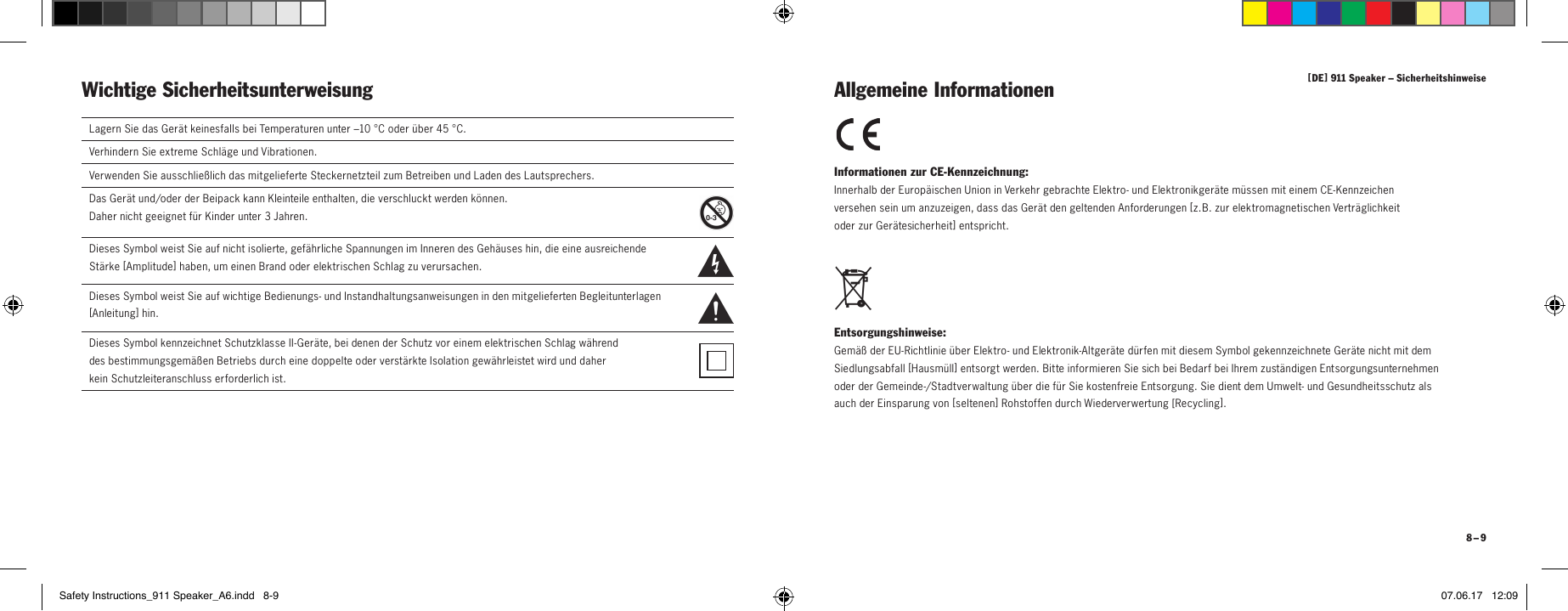 [ DE ] 911 Speaker &ndash; Sicherheitshinweise 8 &ndash; 9Wichtige Sicherheitsunterweisung Informationen zur CE-Kennzeichnung: Innerhalb der Europ&auml;ischen Union in Verkehr gebrachte Elektro- und Elektronikger&auml;te m&uuml;ssen mit einem CE-Kennzeichen  versehen sein um anzuzeigen, dass das Ger&auml;t den geltenden Anforderungen [ z.B. zur elektromagnetischen Vertr&auml;glichkeit  oder zur Ger&auml;tesicherheit ] entspricht. Entsorgungshinweise: Gem&auml;&szlig; der EU-Richtlinie &uuml;ber Elektro- und Elektronik-Altger&auml;te d&uuml;rfen mit diesem Symbol gekennzeichnete Ger&auml;te nicht mit dem Siedlungsabfall [ Hausm&uuml;ll ] entsorgt werden. Bitte informieren Sie sich bei Bedarf bei Ihrem zust&auml;ndigen Entsorgungsunternehmen oder der Gemeinde-/Stadtverwaltung &uuml;ber die f&uuml;r Sie kostenfreie Entsorgung. Sie dient dem Umwelt- und Gesundheitsschutz als auch der Einsparung von [ seltenen ] Rohstoffen durch Wiederverwertung [ Recycling ]. Allgemeine InformationenLagern Sie das Ger&auml;t keinesfalls bei Temperaturen unter &ndash;10 &deg;C oder &uuml;ber 45 &deg;C.Verhindern Sie extreme Schl&auml;ge und Vibrationen.Verwenden Sie ausschlie&szlig;lich das mitgelieferte Steckernetzteil zum Betreiben und Laden des Lautsprechers.Das Ger&auml;t und/oder der Beipack kann Kleinteile enthalten, die verschluckt werden k&ouml;nnen.  Daher nicht geeignet f&uuml;r Kinder unter 3 Jahren.  Dieses Symbol weist Sie auf nicht isolierte, gef&auml;hrliche Spannungen im Inneren des Geh&auml;uses hin, die eine ausreichende  St&auml;rke [ Amplitude ] haben, um einen Brand oder elektrischen Schlag zu verursachen.  Dieses Symbol weist Sie auf wichtige Bedienungs- und Instandhaltungsanweisungen in den mitgelieferten Begleitunterlagen  [ A n lei t u n g ] hin.Dieses Symbol kennzeichnet Schutzklasse II-Ger&auml;te, bei denen der Schutz vor einem elektrischen Schlag w&auml;hrend  des bestimmungsgem&auml;&szlig;en Betriebs durch eine doppelte oder verst&auml;rkte Isolation gew&auml;hrleistet wird und daher  kein   Schutzleiteranschluss erforderlich ist.Safety Instructions_911 Speaker_A6.indd   8-9 07.06.17   12:09