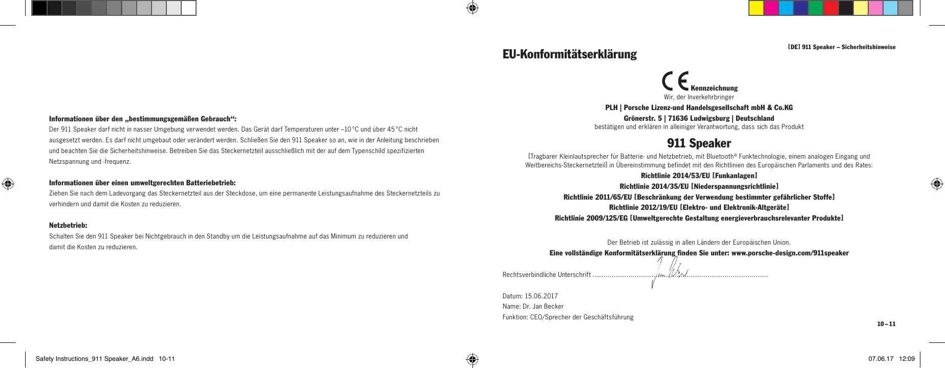 [ DE ] 911 Speaker &ndash; Sicherheitshinweise 10 &ndash; 11Informationen &uuml;ber den &bdquo;bestimmungsgem&auml;&szlig;en Gebrauch&ldquo;:Der 911 Speaker darf nicht in nasser Umgebung verwendet werden. Das Ger&auml;t darf Temperaturen unter &ndash;10 &deg;C und &uuml;ber 45 &deg;C nicht ausgesetzt werden. Es darf nicht umgebaut oder ver&auml;ndert werden. Schlie&szlig;en Sie den 911 Speaker so an, wie in der Anleitung beschrieben und beachten Sie die Sicherheitshinweise. Betreiben Sie das Steckernetzteil ausschlie&szlig;lich mit der auf dem Typenschild spezifizierten Netzspannung und -frequenz.Informationen &uuml;ber einen umweltgerechten Batteriebetrieb:Ziehen Sie nach dem Ladevorgang das Steckernetzteil aus der Steckdose, um eine permanente Leistungsaufnahme des Steckernetzteils zu verhindern und damit die Kosten zu reduzieren.Netzbetrieb:Schalten Sie den 911 Speaker bei Nichtgebrauch in den Standby um die Leistungsaufnahme auf das Minimum zu reduzieren und  damit die Kosten zu reduzieren. KennzeichnungWir, der InverkehrbringerPLH | Porsche Lizenz-und Handelsgesellschaft mbH &amp; Co.KG  Gr&ouml;nerstr. 5 | 71636 Ludwigsburg | Deutschlandbest&auml;tigen und erkl&auml;ren in alleiniger Verantwortung, dass sich das Produkt911 Speaker[ Tragbarer Kleinlautsprecher f&uuml;r Batterie- und Netzbetrieb, mit Bluetooth&reg; Funktechnologie, einem analogen Eingang und  Weitbereichs-Steckernetzteil ] in &Uuml;bereinstimmung befindet mit den Richtlinien des Europ&auml;ischen Parlaments und des Rates:Richtlinie 2014/53/EU [ Funkanlagen ] Richtlinie 2014/35/EU [ Niederspannungsrichtlinie ] Richtlinie 2011/65/EU [ Beschr&auml;nkung der Verwendung bestimmter gef&auml;hrlicher Stoffe ] Richtlinie 2012/19/EU [ Elektro- und Elektronik-Altger&auml;te ] Richtlinie 2009/125/EG [ Umweltgerechte Gestaltung energieverbrauchsrelevanter Produkte ]EU-Konformit&auml;tserkl&auml;rungDer Betrieb ist zul&auml;ssig in allen L&auml;ndern der Europ&auml;ischen Union.Eine vollst&auml;ndige Konformit&auml;tserkl&auml;rung finden Sie unter: www.porsche-design.com/911speakerRechtsverbindliche Unterschrift &hellip;&hellip;&hellip;&hellip;&hellip;&hellip;&hellip;&hellip;&hellip;&hellip;&hellip;&hellip;&hellip;&hellip;&hellip;&hellip;&hellip;&hellip;&hellip;&hellip;&hellip;&hellip;&hellip;&hellip;&hellip;&hellip;&hellip;&hellip;Datum: 15.06.2017  Name: Dr. Jan Becker  Funktion: CEO/Sprecher der Gesch&auml;ftsf&uuml;hrungSafety Instructions_911 Speaker_A6.indd   10-11 07.06.17   12:09
