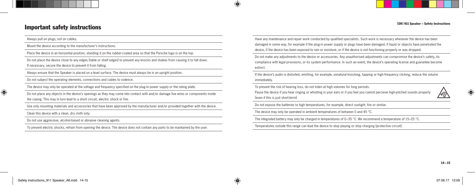 [ EN ] 911 Speaker &ndash; Safety Instructions 14 &ndash; 15Always pull on plugs, not on cables.Mount the device according to the manufacturer&rsquo;s instructions.Place the device in an horizontal position, standing it on the rubber-coated area so that the Porsche logo is on the top.Do not place the device close to any edges [ table or shelf edges] to prevent any knocks and shakes from causing it to fall down. If necessary, secure the device to prevent it from falling.Always ensure that the Speaker is placed on a level surface. The device must always be in an upright position.Do not subject the operating elements, connections and cables to violence.The device may only be operated at the voltage and frequency specified on the plug-in power supply or the rating plate.Do not place any objects in the device&rsquo;s openings as they may come into contact with and/or damage live wires or components inside the casing. This may in turn lead to a short circuit, electric shock or fire. Use only mounting materials and accessories that have been approved by the manufacturer and/or provided together with the device.Clean this device with a clean, dry cloth only.Do not use aggressive, alcohol-based or abrasive cleaning agents.To prevent electric shocks, refrain from opening the device. The device does not contain any parts to be maintained by the user.Important safety instructions Have any maintenance and repair work conducted by qualified specialists. Such work is necessary whenever the device has been damaged in some way, for example if the plug-in power supply or plugs have been damaged, if liquid or objects have penetrated the device, if the device has been exposed to rain or moisture, or if the device is not functioning properly or was dropped.Do not make any adjustments to the device or accessories. Any unauthorised adjustments can compromise the device&rsquo;s safety, its compliance with legal provisions, or its system performance. In such an event, the device&rsquo;s operating license and guarantee become extinct.If the device&rsquo;s audio is distorted, emitting, for example, unnatural knocking, tapping or high-frequency clicking, reduce the volume immediately.To prevent the risk of hearing loss, do not listen at high volumes for long periods. Pause the device if you hear ringing or whistling in your ears or if you feel you cannot perceive high-pitched sounds properly  [ even if this is just short-term].Do not expose the batteries to high temperatures, for example, direct sunlight, fire or similar.The device may only be operated in ambient temperatures of between 0 and 45 &deg;C.The integrated battery may only be charged in temperatures of 0&ndash;35 &deg;C. We recommend a temperature of 15&ndash;25 &deg;C.Temperatures outside this range can lead the device to stop playing or stop charging [ protective circuit].Safety Instructions_911 Speaker_A6.indd   14-15 07.06.17   12:09