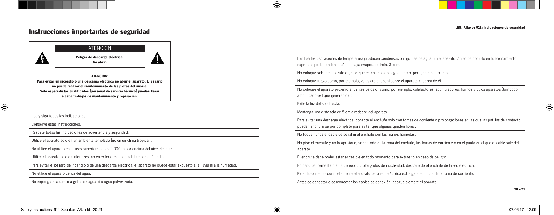 [ ES ] Altavoz 911: indicaciones de seguridad 20 &ndash; 21  Las fuertes oscilaciones de temperatura producen condensaci&oacute;n [ gotitas de agua ] en el aparato. Antes de ponerlo en funcionamiento, espere a que la condensaci&oacute;n se haya evaporado [ m&iacute;n. 3 horas ].  No coloque sobre el aparato objetos que est&eacute;n llenos de agua [ como, por ejemplo, jarrones ] .  No coloque fuego como, por ejemplo, velas ardiendo, ni sobre el aparato ni cerca de &eacute;l.  No coloque el aparato pr&oacute;ximo a fuentes de calor como, por ejemplo, calefactores, acumuladores, hornos u otros aparatos [ tampoco amplificadores ] que generen calor.  Evite la luz del sol directa.  Mantenga una distancia de 5cm alrededor del aparato.  Para evitar una descarga el&eacute;ctrica, conecte el enchufe solo con tomas de corriente o prolongaciones en las que las patillas de contacto puedan enchufarse por completo para evitar que algunas queden libres.  No toque nunca el cable de se&ntilde;al ni el enchufe con las manos h&uacute;medas.  No pise el enchufe y no lo aprisione, sobre todo en la zona del enchufe, las tomas de corriente o en el punto en el que el cable sale del aparato.El enchufe debe poder estar accesible en todo momento para extraerlo en caso de peligro.  En caso de tormenta o ante periodos prolongados de inactividad, desconecte el enchufe de la red el&eacute;ctrica.  Para desconectar completamente el aparato de la red el&eacute;ctrica extraiga el enchufe de la toma de corriente.  Antes de conectar o desconectar los cables de conexi&oacute;n, apague siempre el aparato.Instrucciones importantes de seguridad ATENCI&Oacute;NPeligro de descarga el&eacute;ctrica.  No abrir.ATENCI&Oacute;N:Para evitar un incendio o una descarga el&eacute;ctrica no abrir el aparato. El usuario  no puede realizar el mantenimiento de las piezas del mismo.  Solo especialistas cualificados [ personal de servicio t&eacute;cnico ] pueden llevar  a cabo trabajos de mantenimiento y reparaci&oacute;n. Lea y siga todas las indicaciones. Conserve estas instrucciones. Respete todas las indicaciones de advertencia y seguridad. Utilice el aparato solo en un ambiente templado [ no en un clima tropical ].No utilice el aparato en alturas superiores a los 2.000 m por encima del nivel del mar.  Utilice el aparato solo en interiores, no en exteriores ni en habitaciones h&uacute;medas.  Para evitar el peligro de incendio o de una descarga el&eacute;ctrica, el aparato no puede estar expuesto a la lluvia ni a la humedad.  No utilice el aparato cerca del agua.  No exponga el aparato a gotas de agua ni a agua pulverizada.Safety Instructions_911 Speaker_A6.indd   20-21 07.06.17   12:09
