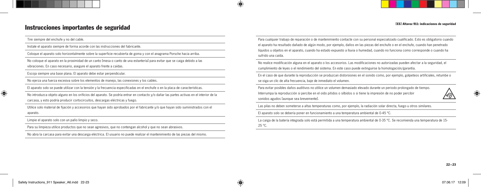 [ ES ] Altavoz 911: indicaciones de seguridad 22 &ndash; 23  Tire siempre del enchufe y no del cable.  Instale el aparato siempre de forma acorde con las instrucciones del fabricante.Coloque el aparato solo horizontalmente sobre la superficie recubierta de goma y con el anagrama Porsche hacia arriba.No coloque el aparato en la proximidad de un canto [ mesa o canto de una estanter&iacute;a ] para evitar que se caiga debido a las  vibraciones. En caso necesario, asegure el aparato frente a ca&iacute;das.Escoja siempre una base plana. El aparato debe estar perpendicular.  No ejerza una fuerza excesiva sobre los elementos de manejo, las conexiones y los cables.  El aparato solo se puede utilizar con la tensi&oacute;n y la frecuencia especificadas en el enchufe o en la placa de caracter&iacute;sticas.  No introduzca objeto alguno en los orificios del aparato. Se podr&iacute;a entrar en contacto y/o da&ntilde;ar las partes activas en el interior de la carcasa, y esto podr&iacute;a producir cortocircuitos, descargas el&eacute;ctricas y fuego.   Utilice solo material de fijaci&oacute;n y accesorios que hayan sido aprobados por el fabricante y/o que hayan sido suministrados con el aparato. Limpie el aparato solo con un pa&ntilde;o limpio y seco.  Para su limpieza utilice productos que no sean agresivos, que no contengan alcohol y que no sean abrasivos.  No abra la carcasa para evitar una descarga el&eacute;ctrica. El usuario no puede realizar el mantenimiento de las piezas del mismo.Instrucciones importantes de seguridad   Para cualquier trabajo de reparaci&oacute;n o de mantenimiento contacte con su personal especializado cualificado. Esto es obligatorio cuando el aparato ha resultado da&ntilde;ado de alg&uacute;n modo, por ejemplo, da&ntilde;os en las piezas del enchufe o en el enchufe, cuando han penetrado l&iacute;quidos u objetos en el aparato, cuando ha estado expuesto a lluvia o humedad, cuando no funciona como corresponde o cuando ha sufrido una ca&iacute;da.  No realice modificaci&oacute;n alguna en el aparato o los accesorios. Las modificaciones no autorizadas pueden afectar a la seguridad, el cumplimiento de leyes o el rendimiento del sistema. En este caso puede extinguirse la homologaci&oacute;n/garant&iacute;a.  En el caso de que durante la reproducci&oacute;n se produzcan distorsiones en el sonido como, por ejemplo, golpeteos artificiales, retumbe o se oiga un clic de alta frecuencia, baje de inmediato el volumen.  Para evitar posibles da&ntilde;os auditivos no utilice un volumen demasiado elevado durante un periodo prolongado de tiempo.  Interrumpa la reproducci&oacute;n si percibe en el o&iacute;do pitidos o silbidos o si tiene la impresi&oacute;n de no poder percibir  sonidos agudos [ aunque sea brevemente ].Las pilas no deben someterse a altas temperaturas como, por ejemplo, la radiaci&oacute;n solar directa, fuego u otros similares.El aparato solo se deber&iacute;a poner en funcionamiento a una temperatura ambiental de 0-45&ordm;C.La carga de la bater&iacute;a integrada solo est&aacute; permitida a una temperatura ambiental de 0-35&ordm;C. Se recomienda una temperatura de 15-25&ordm;C.Safety Instructions_911 Speaker_A6.indd   22-23 07.06.17   12:09