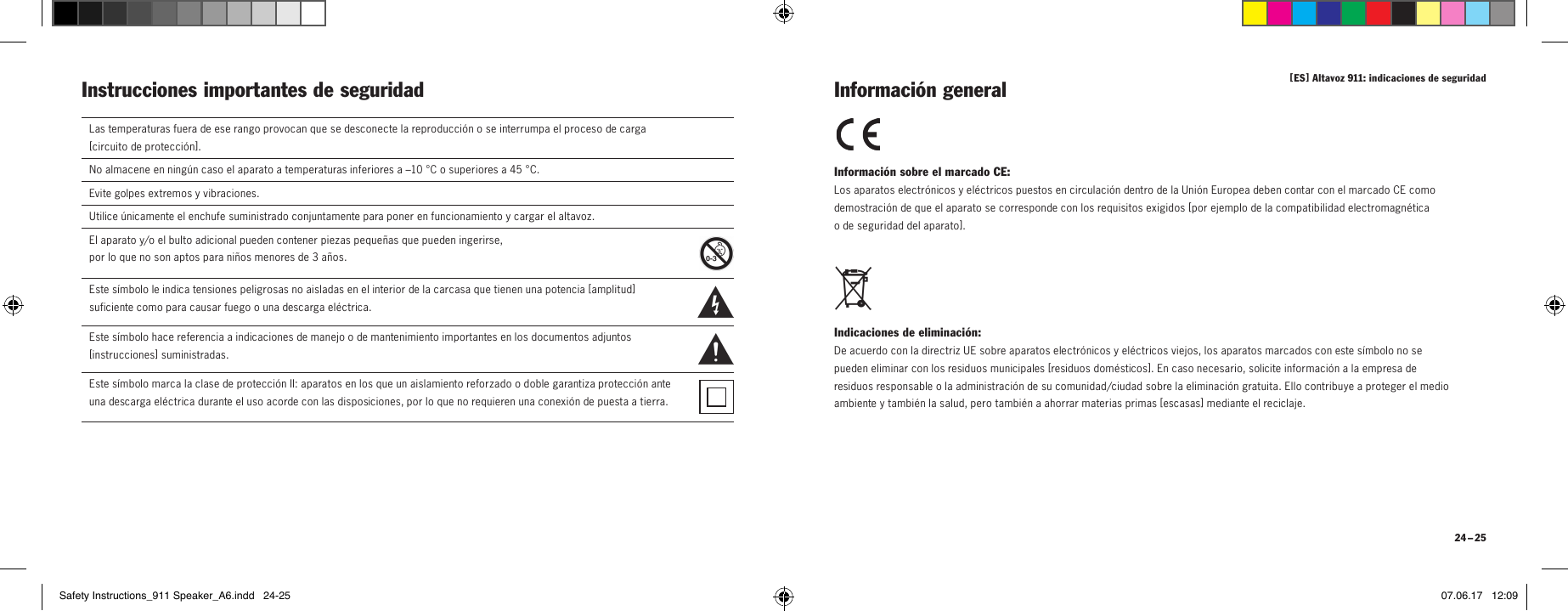 [ ES ] Altavoz 911: indicaciones de seguridad 24 &ndash; 25Instrucciones importantes de seguridad Informaci&oacute;n sobre el marcado CE: Los aparatos electr&oacute;nicos y el&eacute;ctricos puestos en circulaci&oacute;n dentro de la Uni&oacute;n Europea deben contar con el marcado CE como demostraci&oacute;n de que el aparato se corresponde con los requisitos exigidos [ por ejemplo de la compatibilidad electromagn&eacute;tica  o de seguridad del aparato ]. Indicaciones de eliminaci&oacute;n: De acuerdo con la directriz UE sobre aparatos electr&oacute;nicos y el&eacute;ctricos viejos, los aparatos marcados con este s&iacute;mbolo no se pueden eliminar con los residuos municipales [ residuos dom&eacute;sticos ]. En caso necesario, solicite informaci&oacute;n a la empresa de residuos responsable o la administraci&oacute;n de su comunidad/ciudad sobre la eliminaci&oacute;n gratuita. Ello contribuye a proteger el medio ambiente y tambi&eacute;n la salud, pero tambi&eacute;n a ahorrar materias primas [ escasas ] mediante el reciclaje. Informaci&oacute;n generalLas temperaturas fuera de ese rango provocan que se desconecte la reproducci&oacute;n o se interrumpa el proceso de carga  [ circuito de protecci&oacute;n ].No almacene en ning&uacute;n caso el aparato a temperaturas inferiores a &ndash;10 &deg;C o superiores a 45 &deg;C.Evite golpes extremos y vibraciones.Utilice &uacute;nicamente el enchufe suministrado conjuntamente para poner en funcionamiento y cargar el altavoz.El aparato y/o el bulto adicional pueden contener piezas peque&ntilde;as que pueden ingerirse,  por lo que no son aptos para ni&ntilde;os menores de 3 a&ntilde;os.  Este s&iacute;mbolo le indica tensiones peligrosas no aisladas en el interior de la carcasa que tienen una potencia [ amplitud ] suficiente como para causar fuego o una descarga el&eacute;ctrica.  Este s&iacute;mbolo hace referencia a indicaciones de manejo o de mantenimiento importantes en los documentos adjuntos [ instrucciones ] suministradas.Este s&iacute;mbolo marca la clase de protecci&oacute;n II: aparatos en los que un aislamiento reforzado o doble garantiza protecci&oacute;n ante una descarga el&eacute;ctrica durante el uso acorde con las disposiciones, por lo que no requieren una conexi&oacute;n de puesta a tierra.Safety Instructions_911 Speaker_A6.indd   24-25 07.06.17   12:09