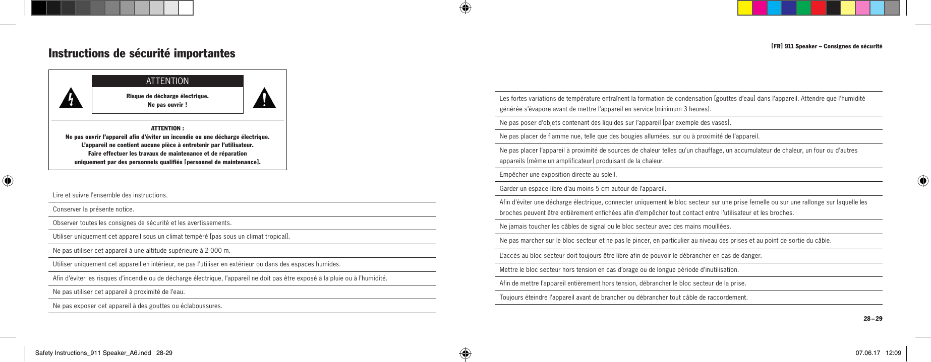 [ FR ] 911Speaker &ndash; Consignes de s&eacute;curit&eacute; 28 &ndash; 29  Les fortes variations de temp&eacute;rature entra&icirc;nent la formation de condensation [ go u t tes   d&rsquo;e au  ] dans l&rsquo;appareil. Attendre que l&rsquo;humidit&eacute; g&eacute;n&eacute;r&eacute;e s&rsquo;&eacute;vapore avant de mettre l&rsquo;appareil en service [minimum 3heures ].  Ne pas poser d&rsquo;objets contenant des liquides sur l&rsquo;appareil [ par exemple des vases ].  Ne pas placer de flamme nue, telle que des bougies allum&eacute;es, sur ou &agrave; proximit&eacute; de l&rsquo;appareil.  Ne pas placer l&rsquo;appareil &agrave; proximit&eacute; de sources de chaleur telles qu&rsquo;un chauffage, un accumulateur de chaleur, un four ou d&rsquo;autres appareils [ m&ecirc;me un amplificateur ] produisant de la chaleur.  Emp&ecirc;cher une exposition directe au soleil.  Garder un espace libre d&rsquo;au moins 5cm autour de l&rsquo;appareil.  Afin d&rsquo;&eacute;viter une d&eacute;charge &eacute;lectrique, connecter uniquement le bloc secteur sur une prise femelle ou sur une rallonge sur laquelle les broches peuvent &ecirc;tre enti&egrave;rement enfich&eacute;es afin d&rsquo;emp&ecirc;cher tout contact entre l&rsquo;utilisateur et les broches.  Ne jamais toucher les c&acirc;bles de signal ou le bloc secteur avec des mains mouill&eacute;es.  Ne pas marcher sur le bloc secteur et ne pas le pincer, en particulier au niveau des prises et au point de sortie du c&acirc;ble.L&rsquo;acc&egrave;s au bloc secteur doit toujours &ecirc;tre libre afin de pouvoir le d&eacute;brancher en cas de danger.  Mettre le bloc secteur hors tension en cas d&rsquo;orage ou de longue p&eacute;riode d&rsquo;inutilisation.  Afin de mettre l&rsquo;appareil enti&egrave;rement hors tension, d&eacute;brancher le bloc secteur de la prise.  Toujours &eacute;teindre l&rsquo;appareil avant de brancher ou d&eacute;brancher tout c&acirc;ble de raccordement.Instructions de s&eacute;curit&eacute; importantes ATTENTIONRisque de d&eacute;charge &eacute;lectrique.  Ne pas ouvrir!ATTENTION:Ne pas ouvrir l&rsquo;appareil afin d&rsquo;&eacute;viter un incendie ou une d&eacute;charge &eacute;lectrique.  L&rsquo;appareil ne contient aucune pi&egrave;ce &agrave; entretenir par l&rsquo;utilisateur.  Faire effectuer les travaux de maintenance et de r&eacute;paration  uniquement par des personnels qualifi&eacute;s [ personnel de maintenance ]. Lire et suivre l&rsquo;ensemble des instructions. Conserver la pr&eacute;sente notice. Observer toutes les consignes de s&eacute;curit&eacute; et les avertissements. Utiliser uniquement cet appareil sous un climat temp&eacute;r&eacute; [ pas sous un climat tropical ].Ne pas utiliser cet appareil &agrave; une altitude sup&eacute;rieure &agrave; 2000m.  Utiliser uniquement cet appareil en int&eacute;rieur, ne pas l&rsquo;utiliser en ext&eacute;rieur ou dans des espaces humides.  Afin d&rsquo;&eacute;viter les risques d&rsquo;incendie ou de d&eacute;charge &eacute;lectrique, l&rsquo;appareil ne doit pas &ecirc;tre expos&eacute; &agrave; la pluie ou &agrave; l&rsquo;humidit&eacute;.  Ne pas utiliser cet appareil &agrave; proximit&eacute; de l&rsquo;eau.  Ne pas exposer cet appareil &agrave; des gouttes ou &eacute;claboussures.Safety Instructions_911 Speaker_A6.indd   28-29 07.06.17   12:09