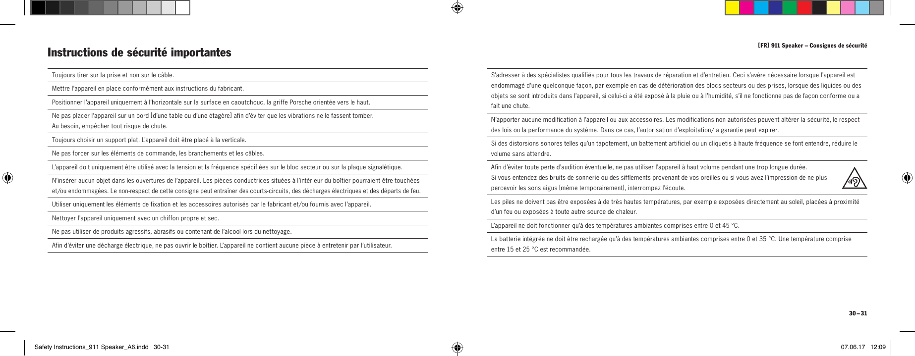 [ FR ] 911Speaker &ndash; Consignes de s&eacute;curit&eacute; 30 &ndash; 31  Toujours tirer sur la prise et non sur le c&acirc;ble.  Mettre l&rsquo;appareil en place conform&eacute;ment aux instructions du fabricant.Positionner l&rsquo;appareil uniquement &agrave; l&rsquo;horizontale sur la surface en caoutchouc, la griffe Porsche orient&eacute;e vers le haut.Ne pas placer l&rsquo;appareil sur un bord [  d&rsquo;une table ou d&rsquo;une &eacute;tag&egrave;re ] afin d&rsquo;&eacute;viter que les vibrations ne le fassent tomber.  Au besoin, emp&ecirc;cher tout risque de chute.Toujours choisir un support plat. L&rsquo;appareil doit &ecirc;tre plac&eacute; &agrave; la verticale.  Ne pas forcer sur les &eacute;l&eacute;ments de commande, les branchements et les c&acirc;bles.  L&rsquo;appareil doit uniquement &ecirc;tre utilis&eacute; avec la tension et la fr&eacute;quence sp&eacute;cifi&eacute;es sur le bloc secteur ou sur la plaque signal&eacute;tique.  N&rsquo;ins&eacute;rer aucun objet dans les ouvertures de l&rsquo;appareil. Les pi&egrave;ces conductrices situ&eacute;es &agrave; l&rsquo;int&eacute;rieur du bo&icirc;tier pourraient &ecirc;tre touch&eacute;es et/ou endommag&eacute;es. Le non-respect de cette consigne peut entra&icirc;ner des courts-circuits, des d&eacute;charges &eacute;lectriques et des d&eacute;parts de feu.   Utiliser uniquement les &eacute;l&eacute;ments de fixation et les accessoires autoris&eacute;s par le fabricant et/ou fournis avec l&rsquo;appareil. Nettoyer l&rsquo;appareil uniquement avec un chiffon propre et sec.  Ne pas utiliser de produits agressifs, abrasifs ou contenant de l&rsquo;alcool lors du nettoyage.  Afin d&rsquo;&eacute;viter une d&eacute;charge &eacute;lectrique, ne pas ouvrir le bo&icirc;tier. L&rsquo;appareil ne contient aucune pi&egrave;ce &agrave; entretenir par l&rsquo;utilisateur.Instructions de s&eacute;curit&eacute; importantes   S&rsquo;adresser &agrave; des sp&eacute;cialistes qualifi&eacute;s pour tous les travaux de r&eacute;paration et d&rsquo;entretien. Ceci s&rsquo;av&egrave;re n&eacute;cessaire lorsque l&rsquo;appareil est endommag&eacute; d&rsquo;une quelconque fa&ccedil;on, par exemple en cas de d&eacute;t&eacute;rioration des blocs secteurs ou des prises, lorsque des liquides ou des objets se sont introduits dans l&rsquo;appareil, si celui-ci a &eacute;t&eacute; expos&eacute; &agrave; la pluie ou &agrave; l&rsquo;humidit&eacute;, s&rsquo;il ne fonctionne pas de fa&ccedil;on conforme ou a fait une chute.  N&rsquo;apporter aucune modification &agrave; l&rsquo;appareil ou aux accessoires. Les modifications non autoris&eacute;es peuvent alt&eacute;rer la s&eacute;curit&eacute;, le respect des lois ou la performance du syst&egrave;me. Dans ce cas, l&rsquo;autorisation d&rsquo;exploitation/la garantie peut expirer.  Si des distorsions sonores telles qu&rsquo;un tapotement, un battement artificiel ou un cliquetis &agrave; haute fr&eacute;quence se font entendre, r&eacute;duire le volume sans attendre.  Afin d&rsquo;&eacute;viter toute perte d&rsquo;audition &eacute;ventuelle, ne pas utiliser l&rsquo;appareil &agrave; haut volume pendant une trop longue dur&eacute;e.  Si vous entendez des bruits de sonnerie ou des sifflements provenant de vos oreilles ou si vous avez l&rsquo;impression de ne plus  percevoir les sons aigus [m&ecirc;me temporairement ], interrompez l&rsquo;&eacute;coute.Les piles ne doivent pas &ecirc;tre expos&eacute;es &agrave; de tr&egrave;s hautes temp&eacute;ratures, par exemple expos&eacute;es directement au soleil, plac&eacute;es &agrave; proximit&eacute; d&rsquo;un feu ou expos&eacute;es &agrave; toute autre source de chaleur.L&rsquo;appareil ne doit fonctionner qu&rsquo;&agrave; des temp&eacute;ratures ambiantes comprises entre 0 et 45&deg;C.La batterie int&eacute;gr&eacute;e ne doit &ecirc;tre recharg&eacute;e qu&rsquo;&agrave; des temp&eacute;ratures ambiantes comprises entre 0 et 35&deg;C. Une temp&eacute;rature comprise entre 15 et 25&deg;C est recommand&eacute;e.Safety Instructions_911 Speaker_A6.indd   30-31 07.06.17   12:09