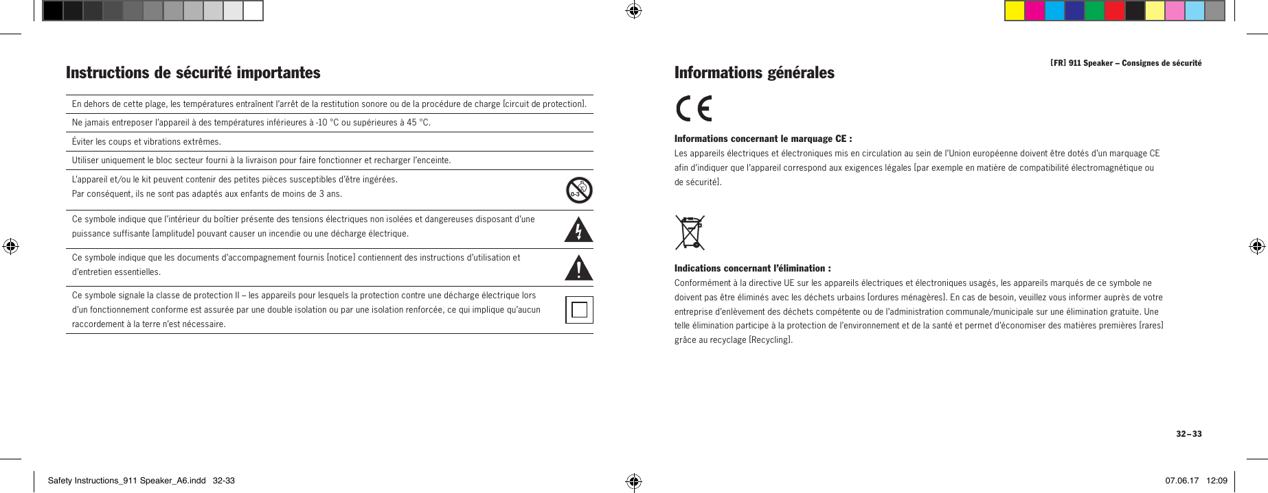 [ FR ] 911Speaker &ndash; Consignes de s&eacute;curit&eacute; 32 &ndash; 33Instructions de s&eacute;curit&eacute; importantes Informations concernant le marquage CE: Les appareils &eacute;lectriques et &eacute;lectroniques mis en circulation au sein de l&rsquo;Union europ&eacute;enne doivent &ecirc;tre dot&eacute;s d&rsquo;un marquage CE  afin d&rsquo;indiquer que l&rsquo;appareil correspond aux exigences l&eacute;gales [ par exemple en mati&egrave;re de compatibilit&eacute; &eacute;lectromagn&eacute;tique ou  de s&eacute;curit&eacute; ]. Indications concernant l&rsquo;&eacute;limination: Conform&eacute;ment &agrave; la directive UE sur les appareils &eacute;lectriques et &eacute;lectroniques usag&eacute;s, les appareils marqu&eacute;s de ce symbole ne doivent pas &ecirc;tre &eacute;limin&eacute;s avec les d&eacute;chets urbains [ o rd u res  m &eacute;n ag &egrave; res ]. En cas de besoin, veuillez vous informer aupr&egrave;s de votre entreprise d&rsquo;enl&egrave;vement des d&eacute;chets comp&eacute;tente ou de l&rsquo;administration communale/municipale sur une &eacute;limination gratuite. Une telle &eacute;limination participe &agrave; la protection de l&rsquo;environnement et de la sant&eacute; et permet d&rsquo;&eacute;conomiser des mati&egrave;res premi&egrave;res [ ra res ] gr&acirc;ce au recyclage [ Recycling ]. Informations g&eacute;n&eacute;ralesEn dehors de cette plage, les temp&eacute;ratures entra&icirc;nent l&rsquo;arr&ecirc;t de la restitution sonore ou de la proc&eacute;dure de charge [circuit de protection ].Ne jamais entreposer l&rsquo;appareil &agrave; des temp&eacute;ratures inf&eacute;rieures &agrave; -10&deg;C ou sup&eacute;rieures &agrave; 45&deg;C.&Eacute;viter les coups et vibrations extr&ecirc;mes.Utiliser uniquement le bloc secteur fourni &agrave; la livraison pour faire fonctionner et recharger l&rsquo;enceinte.L&rsquo;appareil et/ou le kit peuvent contenir des petites pi&egrave;ces susceptibles d&rsquo;&ecirc;tre ing&eacute;r&eacute;es.  Par cons&eacute;quent, ils ne sont pas adapt&eacute;s aux enfants de moins de 3ans.  Ce symbole indique que l&rsquo;int&eacute;rieur du bo&icirc;tier pr&eacute;sente des tensions &eacute;lectriques non isol&eacute;es et dangereuses disposant d&rsquo;une  puissance suffisante [ a mplitude ] pouvant causer un incendie ou une d&eacute;charge &eacute;lectrique.  Ce symbole indique que les documents d&rsquo;accompagnement fournis [ no t ice   ] contiennent des instructions d&rsquo;utilisation et  d&rsquo;entretien essentielles.Ce symbole signale la classe de protectionII&ndash; les appareils pour lesquels la protection contre une d&eacute;charge &eacute;lectrique lors  d&rsquo;un fonctionnement conforme est assur&eacute;e par une double isolation ou par une isolation renforc&eacute;e, ce qui implique qu&rsquo;aucun  raccordement &agrave; la terre n&rsquo;est n&eacute;cessaire.Safety Instructions_911 Speaker_A6.indd   32-33 07.06.17   12:09
