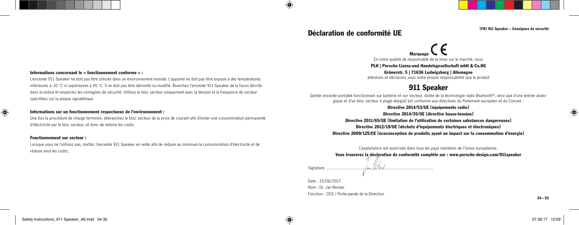 [ FR ] 911Speaker &ndash; Consignes de s&eacute;curit&eacute; 34 &ndash; 35Informations concernant le &laquo;fonctionnement conforme&raquo;:L&rsquo;enceinte 911Speaker ne doit pas &ecirc;tre utilis&eacute;e dans un environnement humide. L&rsquo;appareil ne doit pas &ecirc;tre expos&eacute; &agrave; des temp&eacute;ratures inf&eacute;rieures &agrave; -10&deg;C ni sup&eacute;rieures &agrave; 45&deg;C. Il ne doit pas &ecirc;tre d&eacute;mont&eacute; ou modifi&eacute;. Branchez l&rsquo;enceinte 911Speaker de la fa&ccedil;on d&eacute;crite dans la notice et respectez les consignes de s&eacute;curit&eacute;. Utilisez le bloc secteur uniquement avec la tension et la fr&eacute;quence de secteur sp&eacute;cifi&eacute;es sur la plaque signal&eacute;tique.Informations sur un fonctionnement respectueux de l&rsquo;environnement:Une fois la proc&eacute;dure de charge termin&eacute;e, d&eacute;branchez le bloc secteur de la prise de courant afin d&rsquo;&eacute;viter une consommation permanente d&rsquo;&eacute;lectricit&eacute; par le bloc secteur, et donc de r&eacute;duire les co&ucirc;ts.Fonctionnement sur secteur:Lorsque vous ne l&rsquo;utilisez pas, mettez l&rsquo;enceinte 911Speaker en veille afin de r&eacute;duire au minimum la consommation d&rsquo;&eacute;lectricit&eacute; et de r&eacute;duire ainsi les co&ucirc;ts.D&eacute;claration de conformit&eacute; UEMarquage En notre qualit&eacute; de responsable de la mise sur le march&eacute;, nousPLH | Porsche Lizenz-und Handelsgesellschaft mbH &amp; Co.KG  Gr&ouml;nerstr. 5 | 71636 Ludwigsburg | Allemagneattestons et d&eacute;clarons sous notre propre responsabilit&eacute; que le produit911 Speaker[ petite enceinte portable fonctionnant sur batterie et sur secteur, dot&eacute;e de la technologie radio Bluetooth&reg;, ainsi que d&rsquo;une entr&eacute;e analo-gique et d&rsquo;un bloc secteur &agrave; plage &eacute;largie ] est conforme aux directives du Parlement europ&eacute;en et du Conseil:Directive 2014/53/UE [ &eacute;quipement s  radio ] Directive 2014/35/UE [ dire ctive  basse-tens ion ] Directive 2011/65/UE [ limitation de l&rsquo;utilisation de certaines substances dangereuses ] Directive 2012/19/UE [ d&eacute;chets d&rsquo;&eacute;quipements &eacute;lectriques et &eacute;lectroniques ] Directive 2009/125/CE [ &eacute;coconception de produits ayant un impact sur la consommation d&rsquo;&eacute;nergie ]L&rsquo;exploitation est autoris&eacute;e dans tous les pays membres de l&rsquo;Union europ&eacute;enne.Vous trouverez la d&eacute;claration de conformit&eacute; compl&egrave;te sur: www.porsche-design.com/911speakerSignature &hellip;&hellip;&hellip;&hellip;&hellip;&hellip;&hellip;&hellip;&hellip;&hellip;&hellip;&hellip;&hellip;&hellip;&hellip;&hellip;&hellip;&hellip;&hellip;&hellip;&hellip;&hellip;&hellip;&hellip;&hellip;&hellip;&hellip;&hellip;Date: 15/06/2017  Nom: Dr. Jan Becker  Fonction: CEO / Porte-parole de la DirectionSafety Instructions_911 Speaker_A6.indd   34-35 07.06.17   12:09