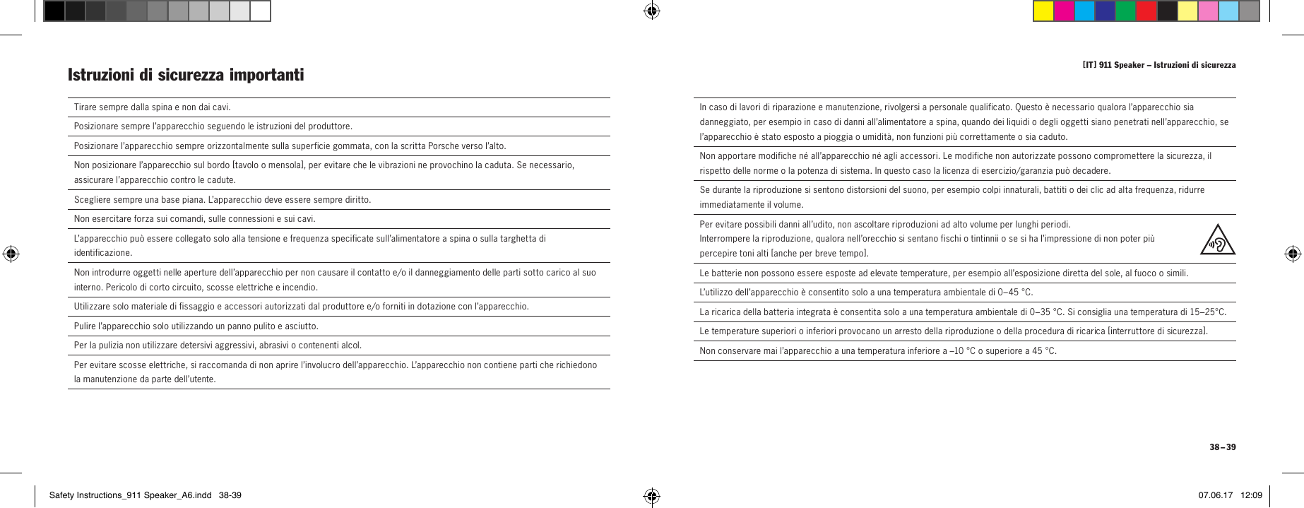 [ IT ] 911 Speaker &ndash; Istruzioni di sicurezza 38 &ndash; 39  In caso di lavori di riparazione e manutenzione, rivolgersi a personale qualificato. Questo &egrave; necessario qualora l&rsquo;apparecchio sia danneggiato, per esempio in caso di danni all&rsquo;alimentatore a spina, quando dei liquidi o degli oggetti siano penetrati nell&rsquo;apparecchio, se l&rsquo;apparecchio &egrave; stato esposto a pioggia o umidit&agrave;, non funzioni pi&ugrave; correttamente o sia caduto.  Non apportare modifiche n&eacute; all&rsquo;apparecchio n&eacute; agli accessori. Le modifiche non autorizzate possono compromettere la sicurezza, il rispetto delle norme o la potenza di sistema. In questo caso la licenza di esercizio/garanzia pu&ograve; decadere.  Se durante la riproduzione si sentono distorsioni del suono, per esempio colpi innaturali, battiti o dei clic ad alta frequenza, ridurre immediatamente il volume.  Per evitare possibili danni all&rsquo;udito, non ascoltare riproduzioni ad alto volume per lunghi periodi.  Interrompere la riproduzione, qualora nell&rsquo;orecchio si sentano fischi o tintinnii o se si ha l&rsquo;impressione di non poter pi&ugrave; percepire toni alti [ anche per breve tempo ] .Le batterie non possono essere esposte ad elevate temperature, per esempio all&rsquo;esposizione diretta del sole, al fuoco o simili.L&rsquo;utilizzo dell&rsquo;apparecchio &egrave; consentito solo a una temperatura ambientale di 0&ndash;45 &deg;C.La ricarica della batteria integrata &egrave; consentita solo a una temperatura ambientale di 0&ndash;35 &deg;C. Si consiglia una temperatura di 15&ndash;25&deg;C.Le temperature superiori o inferiori provocano un arresto della riproduzione o della procedura di ricarica [ interruttore di sicurezza ].Non conservare mai l&rsquo;apparecchio a una temperatura inferiore a &ndash;10 &deg;C o superiore a 45 &deg;C.  Tirare sempre dalla spina e non dai cavi.  Posizionare sempre l&rsquo;apparecchio seguendo le istruzioni del produttore.Posizionare l&rsquo;apparecchio sempre orizzontalmente sulla superficie gommata, con la scritta Porsche verso l&rsquo;alto.Non posizionare l&rsquo;apparecchio sul bordo [ tavolo o mensola ], per evitare che le vibrazioni ne provochino la caduta. Se necessario, assicurare l&rsquo;apparecchio contro le cadute.Scegliere sempre una base piana. L&rsquo;apparecchio deve essere sempre diritto.  Non esercitare forza sui comandi, sulle connessioni e sui cavi.  L&rsquo;apparecchio pu&ograve; essere collegato solo alla tensione e frequenza specificate sull&rsquo;alimentatore a spina o sulla targhetta di identificazione.Non introdurre oggetti nelle aperture dell&rsquo;apparecchio per non causare il contatto e/o il danneggiamento delle parti sotto carico al suo interno. Pericolo di corto circuito, scosse elettriche e incendio.    Utilizzare solo materiale di fissaggio e accessori autorizzati dal produttore e/o forniti in dotazione con l&rsquo;apparecchio. Pulire l&rsquo;apparecchio solo utilizzando un panno pulito e asciutto.  Per la pulizia non utilizzare detersivi aggressivi, abrasivi o contenenti alcol.  Per evitare scosse elettriche, si raccomanda di non aprire l&rsquo;involucro dell&rsquo;apparecchio. L&rsquo;apparecchio non contiene parti che richiedono la manutenzione da parte dell&rsquo;utente.Istruzioni di sicurezza importanti Safety Instructions_911 Speaker_A6.indd   38-39 07.06.17   12:09