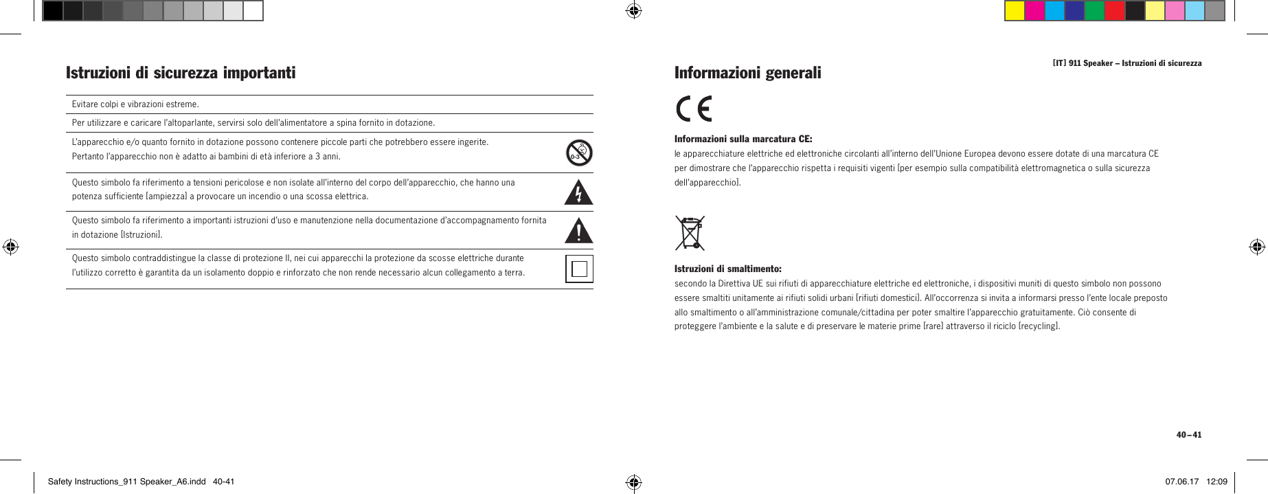 [ IT ] 911 Speaker &ndash; Istruzioni di sicurezza 40 &ndash; 41Informazioni sulla marcatura CE: le apparecchiature elettriche ed elettroniche circolanti all&rsquo;interno dell&rsquo;Unione Europea devono essere dotate di una marcatura CE per dimostrare che l&rsquo;apparecchio rispetta i requisiti vigenti [ per esempio sulla compatibilit&agrave; elettromagnetica o sulla sicurezza dell&rsquo;apparecchio ]. Istruzioni di smaltimento: secondo la Direttiva UE sui rifiuti di apparecchiature elettriche ed elettroniche, i dispositivi muniti di questo simbolo non possono essere smaltiti unitamente ai rifiuti solidi urbani [ rifiuti domestici ]. All&rsquo;occorrenza si invita a informarsi presso l&rsquo;ente locale preposto allo smaltimento o all&rsquo;amministrazione comunale/cittadina per poter smaltire l&rsquo;apparecchio gratuitamente. Ci&ograve; consente di proteggere l&rsquo;ambiente e la salute e di preservare le materie prime [ rare ] attraverso il riciclo [ recycling ]. Informazioni generaliIstruzioni di sicurezza importanti Evitare colpi e vibrazioni estreme.Per utilizzare e caricare l&rsquo;altoparlante, servirsi solo dell&rsquo;alimentatore a spina fornito in dotazione.L&rsquo;apparecchio e/o quanto fornito in dotazione possono contenere piccole parti che potrebbero essere ingerite.  Pertanto l&rsquo;apparecchio non &egrave; adatto ai bambini di et&agrave; inferiore a 3 anni.  Questo simbolo fa riferimento a tensioni pericolose e non isolate all&rsquo;interno del corpo dell&rsquo;apparecchio, che hanno una potenza sufficiente [ ampiezza ]  a provocare un incendio o una scossa elettrica.  Questo simbolo fa riferimento a importanti istruzioni d&rsquo;uso e manutenzione nella documentazione d&rsquo;accompagnamento fornita in dotazione [ Istruzioni ] .Questo simbolo contraddistingue la classe di protezione II, nei cui apparecchi la protezione da scosse elettriche durante l&rsquo;utilizzo corretto &egrave; garantita da un isolamento doppio e rinforzato che non rende necessario alcun collegamento a terra.Safety Instructions_911 Speaker_A6.indd   40-41 07.06.17   12:09