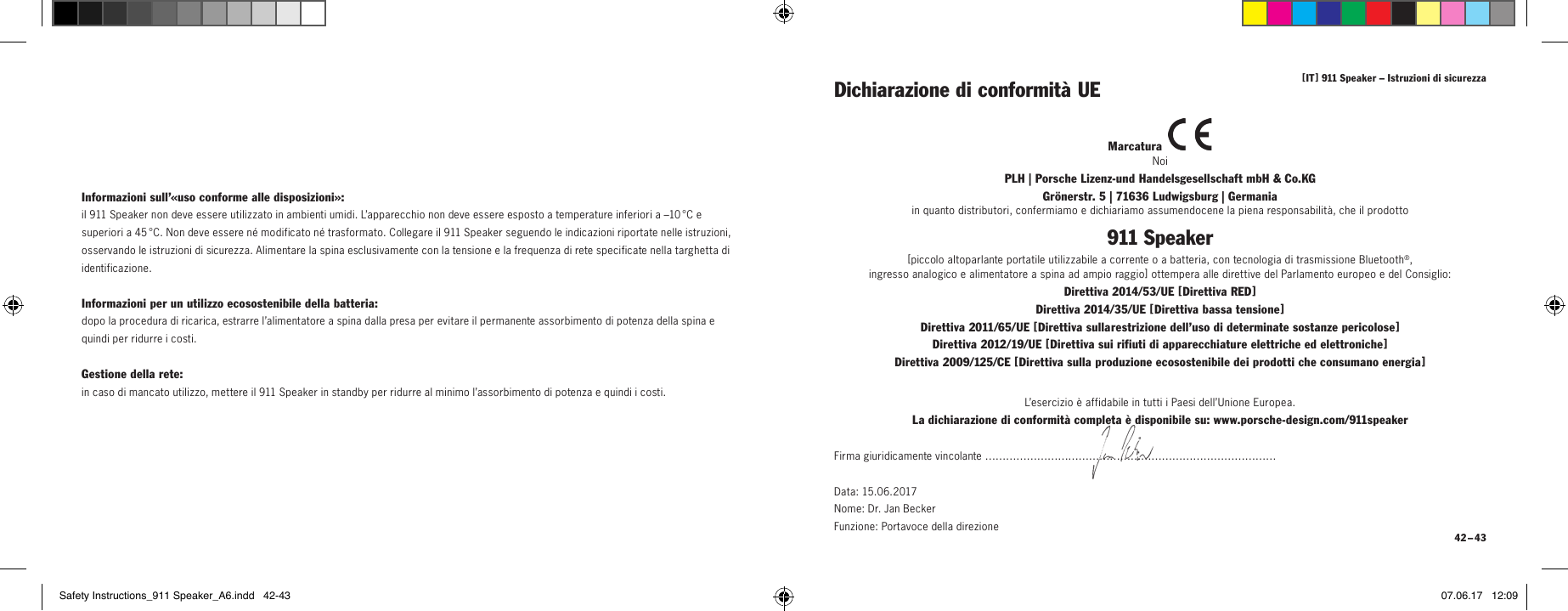 [ IT ] 911 Speaker &ndash; Istruzioni di sicurezza 42 &ndash; 43Dichiarazione di conformit&agrave; UEMarcatura NoiPLH | Porsche Lizenz-und Handelsgesellschaft mbH &amp; Co.KG  Gr&ouml;nerstr. 5 | 71636 Ludwigsburg | Germaniain quanto distributori, confermiamo e dichiariamo assumendocene la piena responsabilit&agrave;, che il prodotto911 Speaker[ piccolo altoparlante portatile utilizzabile a corrente o a batteria, con tecnologia di trasmissione Bluetooth&reg;, ingresso analogico e alimentatore a spina ad ampio raggio ] ottempera alle direttive del Parlamento europeo e del Consiglio:Direttiva 2014/53/UE [ Direttiva RED ] Direttiva 2014/35/UE [ Direttiva bassa tensione ] Direttiva 2011/65/UE [ Direttiva sulla restrizione dell&rsquo;uso di determinate sostanze pericolose ] Direttiva 2012/19/UE [ Direttiva sui rifiuti di apparecchiature elettriche ed elettroniche ] Direttiva 2009/125/CE [ Direttiva sulla produzione ecosostenibile dei prodotti che consumano energia ]L&rsquo;esercizio &egrave; affidabile in tutti i Paesi dell&rsquo;Unione Europea.La dichiarazione di conformit&agrave; completa &egrave; disponibile su: www.porsche-design.com/911speakerFirma giuridicamente vincolante &hellip;&hellip;&hellip;&hellip;&hellip;&hellip;&hellip;&hellip;&hellip;&hellip;&hellip;&hellip;&hellip;&hellip;&hellip;&hellip;&hellip;&hellip;&hellip;&hellip;&hellip;&hellip;&hellip;&hellip;&hellip;&hellip;&hellip;&hellip;Data: 15.06.2017  Nome: Dr. Jan Becker  Funzione: Portavoce della direzioneInformazioni sull&rsquo;&laquo;uso conforme alle disposizioni&raquo;:il 911 Speaker non deve essere utilizzato in ambienti umidi. L&rsquo;apparecchio non deve essere esposto a temperature inferiori a &ndash;10 &deg;C e superiori a 45 &deg;C. Non deve essere n&eacute; modificato n&eacute; trasformato. Collegare il 911 Speaker seguendo le indicazioni riportate nelle istruzioni, osservando le istruzioni di sicurezza. Alimentare la spina esclusivamente con la tensione e la frequenza di rete specificate nella targhetta di identificazione.Informazioni per un utilizzo ecosostenibile della batteria:dopo la procedura di ricarica, estrarre l&rsquo;alimentatore a spina dalla presa per evitare il permanente assorbimento di potenza della spina e quindi per ridurre i costi.Gestione della rete:in caso di mancato utilizzo, mettere il 911 Speaker in standby per ridurre al minimo l&rsquo;assorbimento di potenza e quindi i costi.Safety Instructions_911 Speaker_A6.indd   42-43 07.06.17   12:09