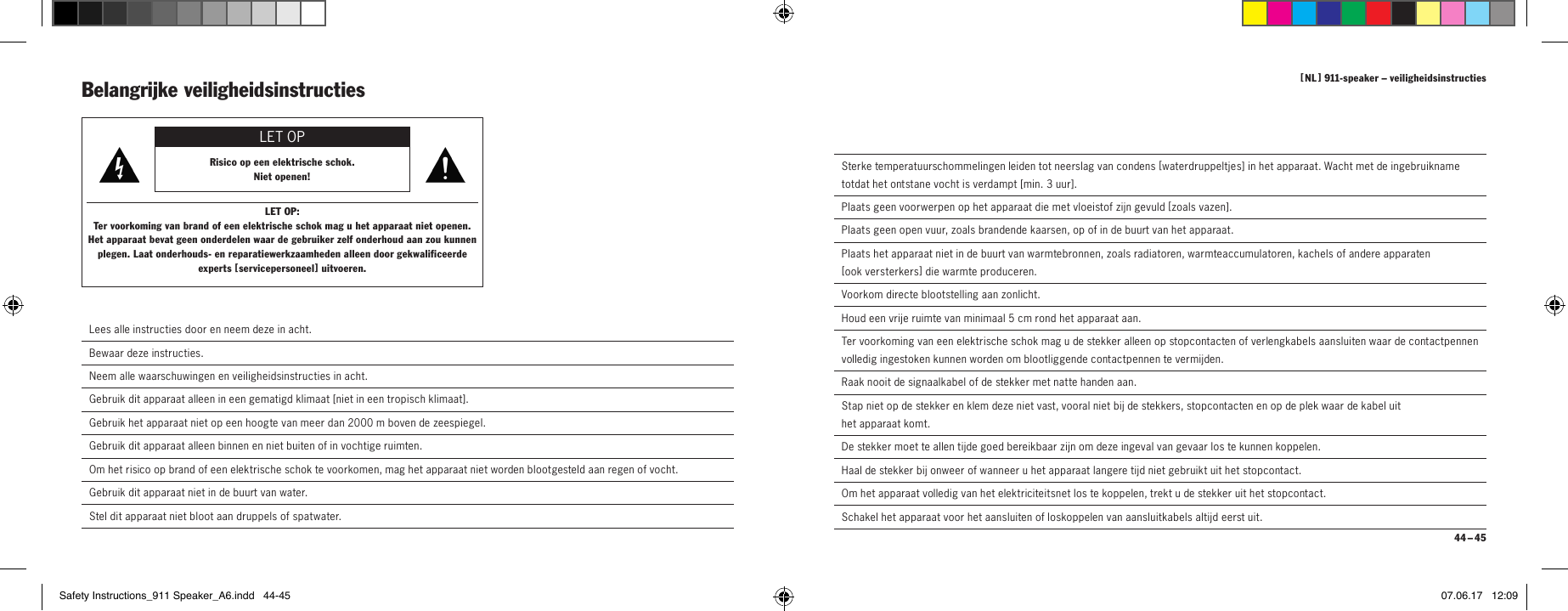 [  NL  ] 911-speaker &ndash; veiligheidsinstructies 44 &ndash; 45  Sterke temperatuurschommelingen leiden tot neerslag van condens [ waterdruppeltjes ] in het apparaat. Wacht met de ingebruikname totdat het ontstane vocht is verdampt [ min. 3 uur ].  Plaats geen voorwerpen op het apparaat die met vloeistof zijn gevuld [ zoa ls  vaz en ].  Plaats geen open vuur, zoals brandende kaarsen, op of in de buurt van het apparaat.  Plaats het apparaat niet in de buurt van warmtebronnen, zoals radiatoren, warmteaccumulatoren, kachels of andere apparaten  [ ook  versterkers ] die warmte produceren.  Voorkom directe blootstelling aan zonlicht.  Houd een vrije ruimte van minimaal 5 cm rond het apparaat aan.  Ter voorkoming van een elektrische schok mag u de stekker alleen op stopcontacten of verlengkabels aansluiten waar de contactpennen volledig ingestoken kunnen worden om blootliggende contactpennen te vermijden.  Raak nooit de signaalkabel of de stekker met natte handen aan.  Stap niet op de stekker en klem deze niet vast, vooral niet bij de stekkers, stopcontacten en op de plek waar de kabel uit  het apparaat komt.De stekker moet te allen tijde goed bereikbaar zijn om deze ingeval van gevaar los te kunnen koppelen.  Haal de stekker bij onweer of wanneer u het apparaat langere tijd niet gebruikt uit het stopcontact.  Om het apparaat volledig van het elektriciteitsnet los te koppelen, trekt u de stekker uit het stopcontact.  Schakel het apparaat voor het aansluiten of loskoppelen van aansluitkabels altijd eerst uit.Belangrijke veiligheidsinstructies LET OPRisico op een elektrische schok.Niet openen!LET OP:Ter voorkoming van brand of een elektrische schok mag u het apparaat niet openen.  Het apparaat bevat geen onderdelen waar de gebruiker zelf onderhoud aan zou kunnen plegen. Laat onderhouds- en reparatiewerkzaamheden alleen door gekwalificeerde experts [ serv icepersoneel ] uitvoeren. Lees alle instructies door en neem deze in acht. Bewaar deze instructies. Neem alle waarschuwingen en veiligheidsinstructies in acht. Gebruik dit apparaat alleen in een gematigd klimaat [ niet in een tropisch klimaat ].Gebruik het apparaat niet op een hoogte van meer dan 2000 m boven de zeespiegel.  Gebruik dit apparaat alleen binnen en niet buiten of in vochtige ruimten.  Om het risico op brand of een elektrische schok te voorkomen, mag het apparaat niet worden blootgesteld aan regen of vocht.  Gebruik dit apparaat niet in de buurt van water.  Stel dit apparaat niet bloot aan druppels of spatwater.Safety Instructions_911 Speaker_A6.indd   44-45 07.06.17   12:09