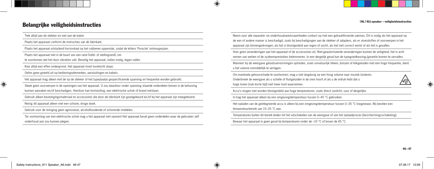 [  NL  ] 911-speaker &ndash; veiligheidsinstructies 46 &ndash; 47  Trek altijd aan de stekker en niet aan de kabel.  Plaats het apparaat conform de instructies van de fabrikant.Plaats het apparaat uitsluitend horizontaal op het rubberen oppervlak, zodat de letters &lsquo;Porsche&rsquo; omhoogwijzen.Plaats het apparaat niet in de buurt van een rand [  tafel- of stellingrand ], om  te voorkomen dat het door vibraties valt. Beveilig het apparaat, indien nodig, tegen vallen.Kies altijd een effen ondergrond. Het apparaat moet loodrecht staan.  Oefen geen geweld uit op bedieningselementen, aansluitingen en kabels.  Het apparaat mag alleen met de op de stekker of het typeplaatje gespecificeerde spanning en frequentie worden gebruikt.  Steek geen voorwerpen in de openingen van het apparaat. U zou daardoor onder spanning staande onderdelen binnen in de behuizing kunnen aanraken en/of beschadigen. Hierdoor kan kortsluiting, een elektrische schok of brand ontstaan.   Gebruik alleen bevestigingsmateriaal en accessoires die door de fabrikant zijn goedgekeurd en/of bij het apparaat zijn meegeleverd. Reinig dit apparaat alleen met een schone, droge doek.  Gebruik voor de reiniging geen agressieve, alcoholhoudende of schurende middelen.  Ter voorkoming van een elektrische schok mag u het apparaat niet openen! Het apparaat bevat geen onderdelen waar de gebruiker zelf onderhoud aan zou kunnen plegen.Belangrijke veiligheidsinstructies   Neem voor alle reparatie- en onderhoudswerkzaamheden contact op met een gekwalificeerde vakman. Dit is nodig als het apparaat op de een of andere manier is beschadigd, zoals bij beschadigingen aan de stekker of adapters, als er vloeistoffen of voorwerpen in het apparaat zijn binnengedrongen, als het is blootgesteld aan regen of vocht, als het niet correct werkt of als het is gevallen.  Voer geen veranderingen aan het apparaat of de accessoires uit. Niet-geautoriseerde veranderingen kunnen de veiligheid, het in acht nemen van wetten of de systeemprestaties belemmeren. In een dergelijk geval kan de typegoedkeuring/garantie komen te vervallen.  Wanneer bij de weergave geluidsvervormingen optreden, zoals onnatuurlijk tikken, bonzen of klikgeluiden met een hoge frequentie, dient u het volume onmiddellijk te verlagen.  Om eventuele gehoorschade te voorkomen, mag u niet langdurig op een hoog volume naar muziek luisteren.  Onderbreek de weergave als u schelle of fluitgeluiden in de oren hoort of als u de indruk hebt dat u  hoge tonen [ ook korte tijd ] niet meer kunt waarnemen.Accu&rsquo;s mogen niet worden blootgesteld aan hoge temperaturen, zoals direct zonlicht, vuur of dergelijke.U mag het apparaat alleen bij een omgevingstemperatuur tussen 0&ndash;45 &deg;C gebruiken.Het opladen van de ge&iuml;ntegreerde accu is alleen bij een omgevingstemperatuur tussen 0&ndash;35 &deg;C toegestaan. Wij bevelen een temperatuurbereik van 15&ndash;25 &deg;C aan.Temperaturen buiten dit bereik leiden tot het uitschakelen van de weergave of van het oplaadproces [ beschermingsschakeling ].Bewaar het apparaat in geen geval bij temperaturen onder de &ndash;10 &deg;C of boven de 45 &deg;C.Safety Instructions_911 Speaker_A6.indd   46-47 07.06.17   12:09