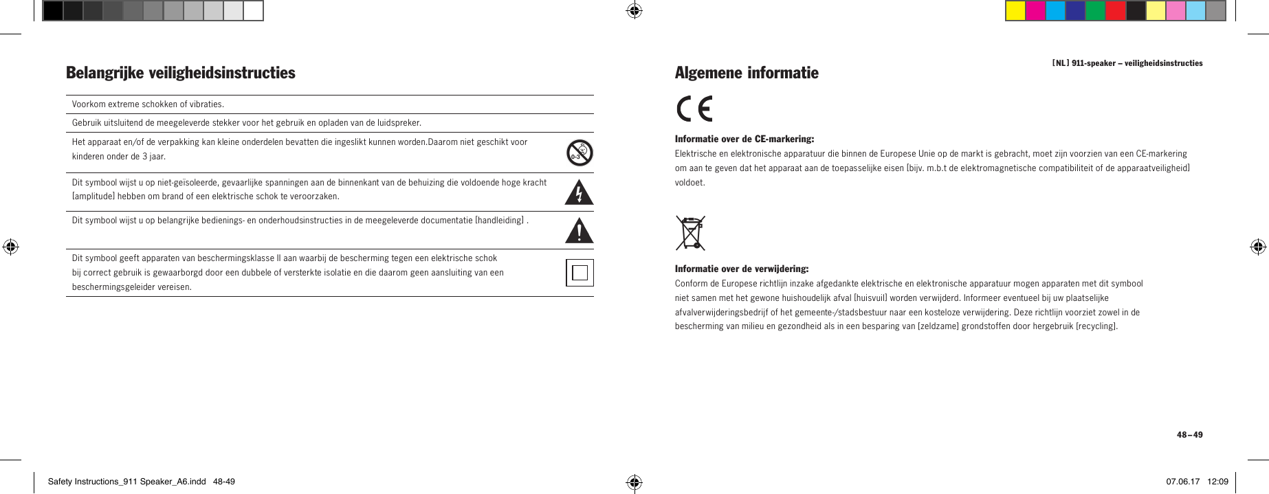 [  NL  ] 911-speaker &ndash; veiligheidsinstructies 48 &ndash; 49Belangrijke veiligheidsinstructies Informatie over de CE-markering: Elektrische en elektronische apparatuur die binnen de Europese Unie op de markt is gebracht, moet zijn voorzien van een CE-markering om aan te geven dat het apparaat aan de toepasselijke eisen [ bijv. m.b.t de elektromagnetische compatibiliteit of de apparaatveiligheid ] voldoet. Informatie over de verwijdering: Conform de Europese richtlijn inzake afgedankte elektrische en elektronische apparatuur mogen apparaten met dit symbool niet samen met het gewone huishoudelijk afval [ huisvuil ] worden verwijderd. Informeer eventueel bij uw plaatselijke afvalverwijderingsbedrijf of het gemeente-/stadsbestuur naar een kosteloze verwijdering. Deze richtlijn voorziet zowel in de bescherming van milieu en gezondheid als in een besparing van [ zeldzame ] grondstoffen door hergebruik [ recycli ng ]. Algemene informatieVoorkom extreme schokken of vibraties.Gebruik uitsluitend de meegeleverde stekker voor het gebruik en opladen van de luidspreker.Het apparaat en/of de verpakking kan kleine onderdelen bevatten die ingeslikt kunnen worden.Daarom niet geschikt voor kinderen onder de 3 jaar.  Dit symbool wijst u op niet-ge&iuml;soleerde, gevaarlijke spanningen aan de binnenkant van de behuizing die voldoende hoge kracht [ amplitude ] hebben om brand of een elektrische schok te veroorzaken.  Dit symbool wijst u op belangrijke bedienings- en onderhoudsinstructies in de meegeleverde documentatie [ handleiding ] .Dit symbool geeft apparaten van beschermingsklasse II aan waarbij de bescherming tegen een elektrische schok  bij correct gebruik is gewaarborgd door een dubbele of versterkte isolatie en die daarom geen aansluiting van een beschermingsgeleider vereisen.Safety Instructions_911 Speaker_A6.indd   48-49 07.06.17   12:09